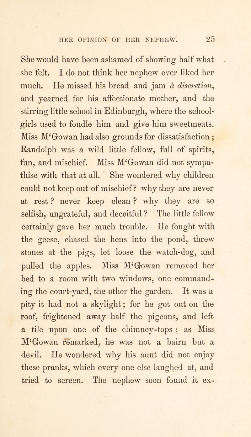 She would have been ashamed of showing half what she felt. I do not think her nephew ever liked her much. He missed his bread and jam a discretion, and yearned for his affectionate mother, and the stirring little school in Edinburgh, where the school- girls used to fondle him and give him sweetmeats. Miss M‘Gowan had also grounds for dissatisfaction ; Randolph was a wild little fellow, full of spirits, fun, and mischief. Miss McGowan did not sympa- thise with that at all. She wondered why children could not keep out of mischief? why they are never at rest ? never keep clean ? why they are so selfish, ungrateful, and deceitful ? The little fellow certainly gave her much trouble. He fought with the geese, chased the hens into the pond, threw stones at the pigs, let loose the watch-dog, and pulled the apples. Miss M‘Gowan removed her bed to a room with two windows, one command- ing the court-yard, the other the garden. It was a pity it had not a skylight; for he got out on the roof, frightened away half the pigeons, and left a tile upon one of the chimney-tops ; as Miss McGowan remarked, he was not a bairn but a devil. He wondered why his aunt did not enjoy these pranks, which every one else laughed at, and tried to screen. The nephew soon found it ex-