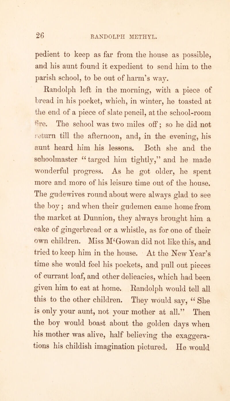 pedient to keep as far from the house as possible, and his aunt found it expedient to send him to the parish school, to be out of harm’s way. Randolph left in the morning, with a piece of bread in his pocket, which, in winter, he toasted at the end of a piece of slate pencil, at the school-room 6re. The school was two miles off; so he did not return till the afternoon, and, in the evening, his aunt heard him his lessons. Both she and the schoolmaster u targed him tightly,” and he made wonderful progress. As he got older, he spent more and more of his leisure time out of the house. The gudewives round about were always glad to see the boy; and when their gudemen came home from the market at Dunnion, they always brought him a cake of gingerbread or a whistle, as for one of their own children. Miss McGowan did not like this, and tried to keep him in the house. At the New Year’s time she would feel his pockets, and pull out pieces of currant loaf, and other delicacies, which had been given him to eat at home. Randolph would tell all this to the other children. They would say, u She is only your aunt, not your mother at all.” Then the boy would boast about the golden days when his mother was alive, half believing the exaggera- tions his childish imagination pictured. He would