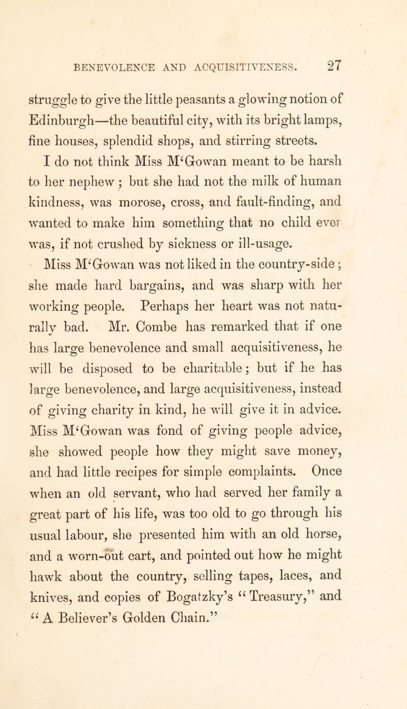 struggle to give the little peasants a glowing notion of Edinburgh—the beautiful city, with its bright lamps, fine houses, splendid shops, and stirring streets. I do not think Miss M‘Gowan meant to be harsh to her nephew ; but she had not the milk of human kindness, was morose, cross, and fault-finding, and wanted to make him something that no child ever was, if not crushed by sickness or ill-usage. Miss McGowan was not liked in the country-side ; she made hard bargains, and was sharp with her working people. Perhaps her heart was not natu- rally bad. Mr. Combe has remarked that if one has large benevolence and small acquisitiveness, he will be disposed to be charitable; but if he has large benevolence, and large acquisitiveness, instead of giving charity in kind, he will give it in advice. Miss McGowan was fond of giving people advice, she showed people how they might save money, and had little recipes for simple complaints. Once when an old servant, who had served her family a great part of his life, was too old to go through his usual labour, she presented him with an old horse, and a worn-out cart, and pointed out how he might hawk about the country, selling tapes, laces, and knives, and copies of Bogatzky’s “ Treasury,” and u A Believer’s Golden Chain.”