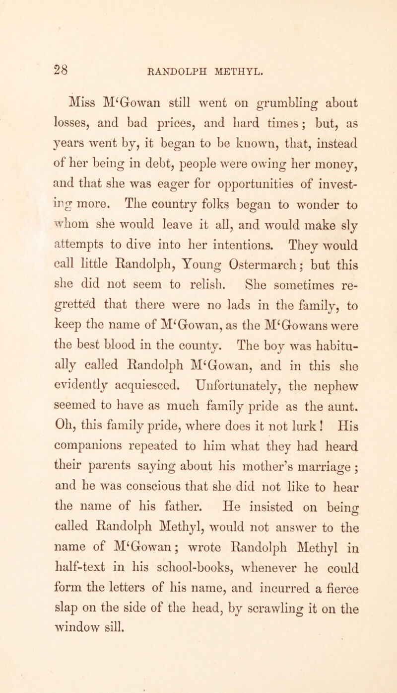 Miss McGowan still went on grumbling about losses, and bad prices, and bard times; but, as years went by, it began to be known, that, instead of her being in debt, people were owing her money, and that she was eager for opportunities of invest- ing more. The country folks began to wonder to whom she would leave it all, and would make sly attempts to dive into her intentions. Thev would call little Randolph, Young Ostermarch; but this she did not seem to relish. She sometimes re- gretted that there were no lads in the family, to keep the name of McGowan, as the M* Go wans were the best blood in the county. The boy was habitu- ally called Randolph McGowan, and in this she evidently acquiesced. Unfortunately, the nephew seemed to have as much family pride as the aunt. Oh, this family pride, where does it not lurk ! His companions repeated to him what they had heard their parents saying about his mother’s marriage ; and he was conscious that she did not like to hear the name of his father. He insisted on beiim O called Randolph Methyl, would not answer to the name of McGowan; wrote Randolph Methyl in half-text in his school-books, whenever he could form the letters of his name, and incurred a fierce slap on the side of the head, by scrawling it on the window sill.