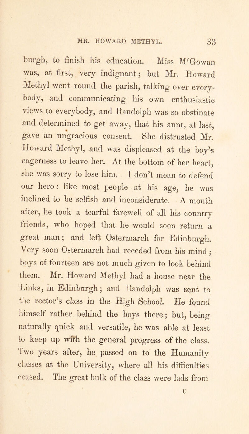 burgh, to finish his education. Miss McGowan was, at first, very indignant; but Mr. Howard Methyl went round the parish, talking over every- body, and communicating his own enthusiastic views to everybody, and Randolph was so obstinate and determined to get away, that his aunt, at last, gave an ungracious consent. She distrusted Mr. Howard Methyl, and was displeased at the boy’s eagerness to leave her. At the bottom of her heart, she was sorry to lose him. I don’t mean to defend our hero: like most people at his age, he was inclined to be selfish and inconsiderate. A month after, he took a tearful farewell of all his country friends, who hoped that he would soon return a great man; and left Ostermarch for Edinburgh. Very soon Ostermarch had receded from his mind; boys of fourteen are not much given to look behind them. Mr. Howard Methyl had a house near the Links, in Edinburgh; and Randolph was sent to the rector’s class in the High School. He found himself rather behind the boys there; but, being naturally quick and versatile, he was able at least to keep up with the general progress of the class. Two years after, he passed on to the Humanity classes at the University, where all his difficulties ceased. The great bulk of the class were lads from c