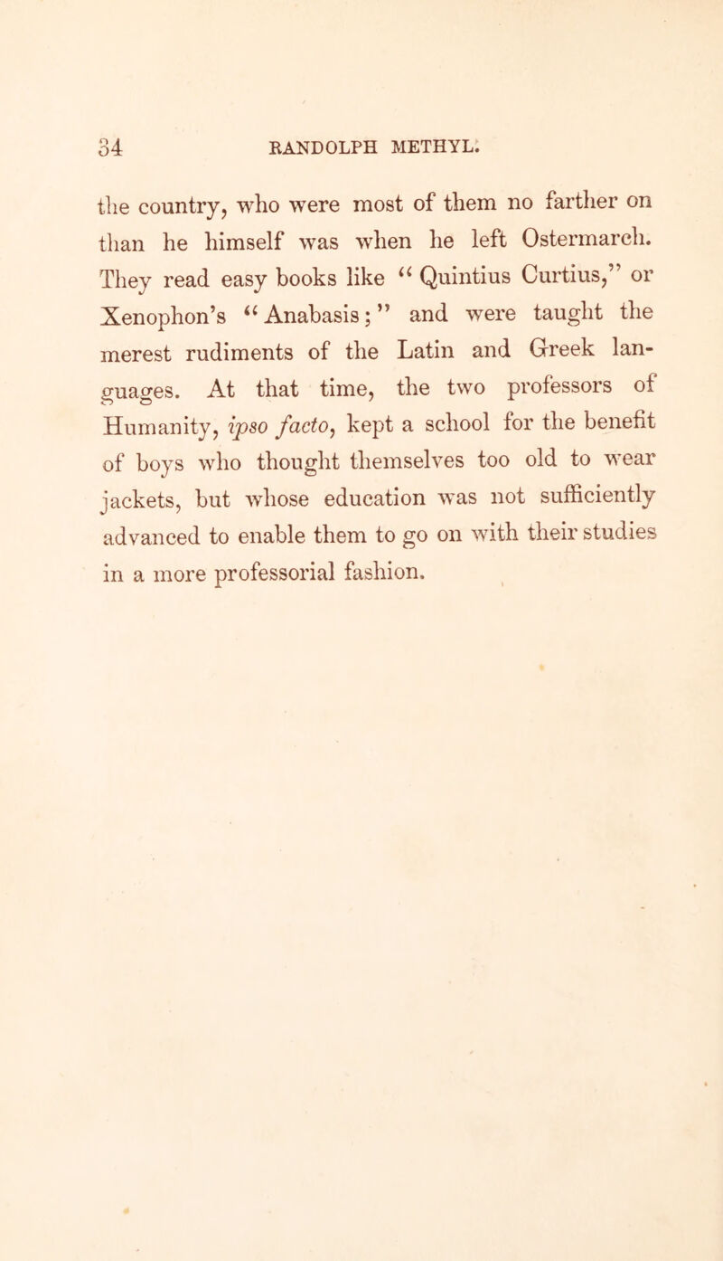 the country, who were most of them no farther on than he himself was when he left Ostermarch. They read easy books like u Quintius Curtius,” or Xenophon’s “ Anabasis; ” and were taught the merest rudiments of the Latin and Greek lan- guages. At that time, the two professors of Humanity, ipso facto, kept a school for the benefit of boys who thought themselves too old to wear jackets, but whose education was not sufficiently advanced to enable them to go on with their studies in a more professorial fashion.