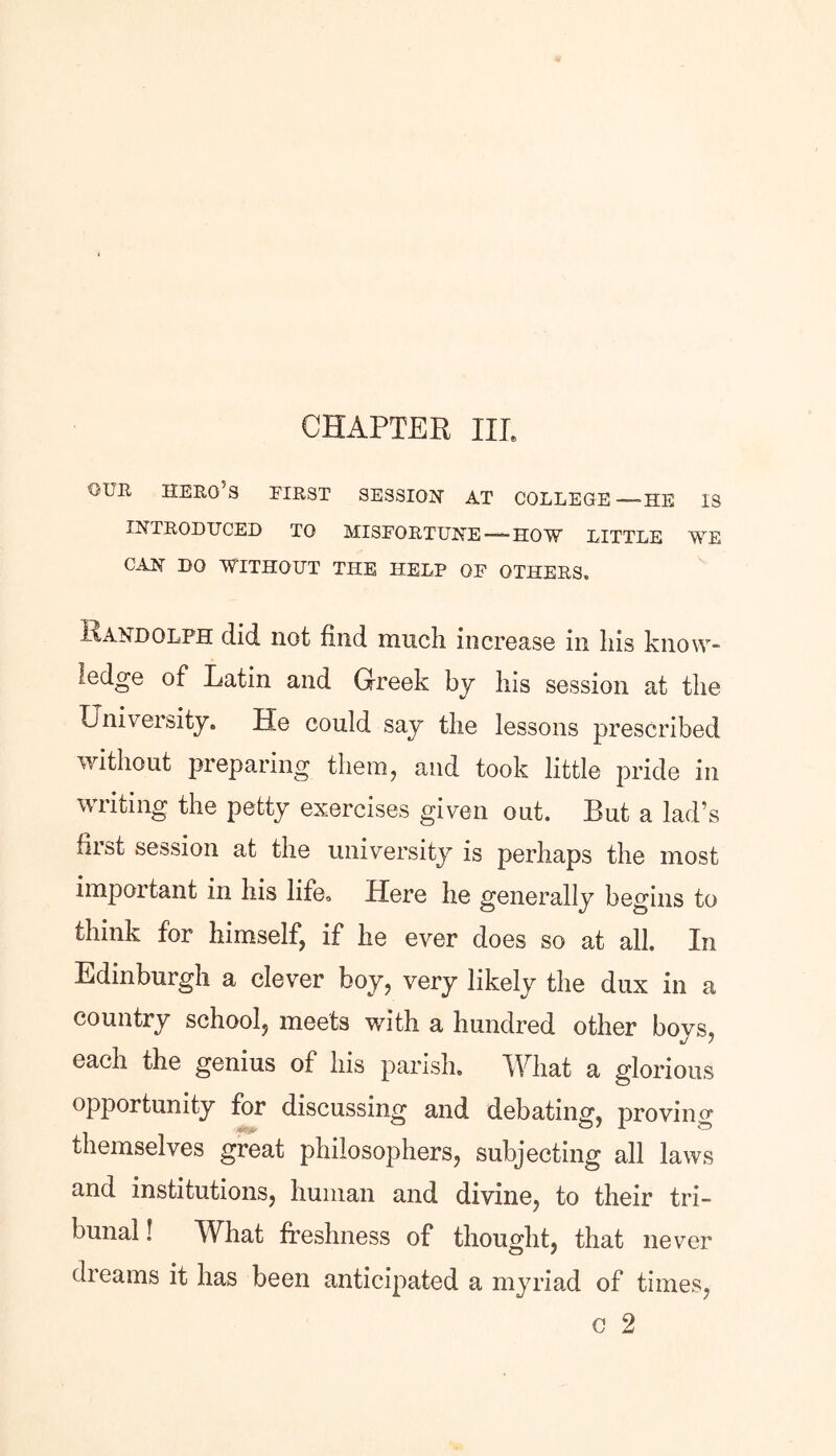 CHAPTER HI, our hero’s first session at college—-he is INTRODUCED TO MISFORTUNE —HOW LITTLE WE CAN DO WITHOUT THE HELP OF OTHERS. xAANDQLFH did not find much increase in his know- ledge of Latin and Greek by his session at the University. He could say the lessons prescribed without preparing them, and took little pride in writing the petty exercises given out. But a lad’s first session at the university is perhaps the most important in his life. Here he generally begins to think for himself, if he ever does so at all. In Edinburgh a clever boy, very likely the dux in a country school, meets with a hundred other boys, each the genius of his parish. What a glorious opportunity for discussing and debating, proving themselves great philosophers, subjecting all laws and institutions, human and divine, to their tri- bunal! What freshness of thought, that never dreams it has been anticipated a myriad of times,