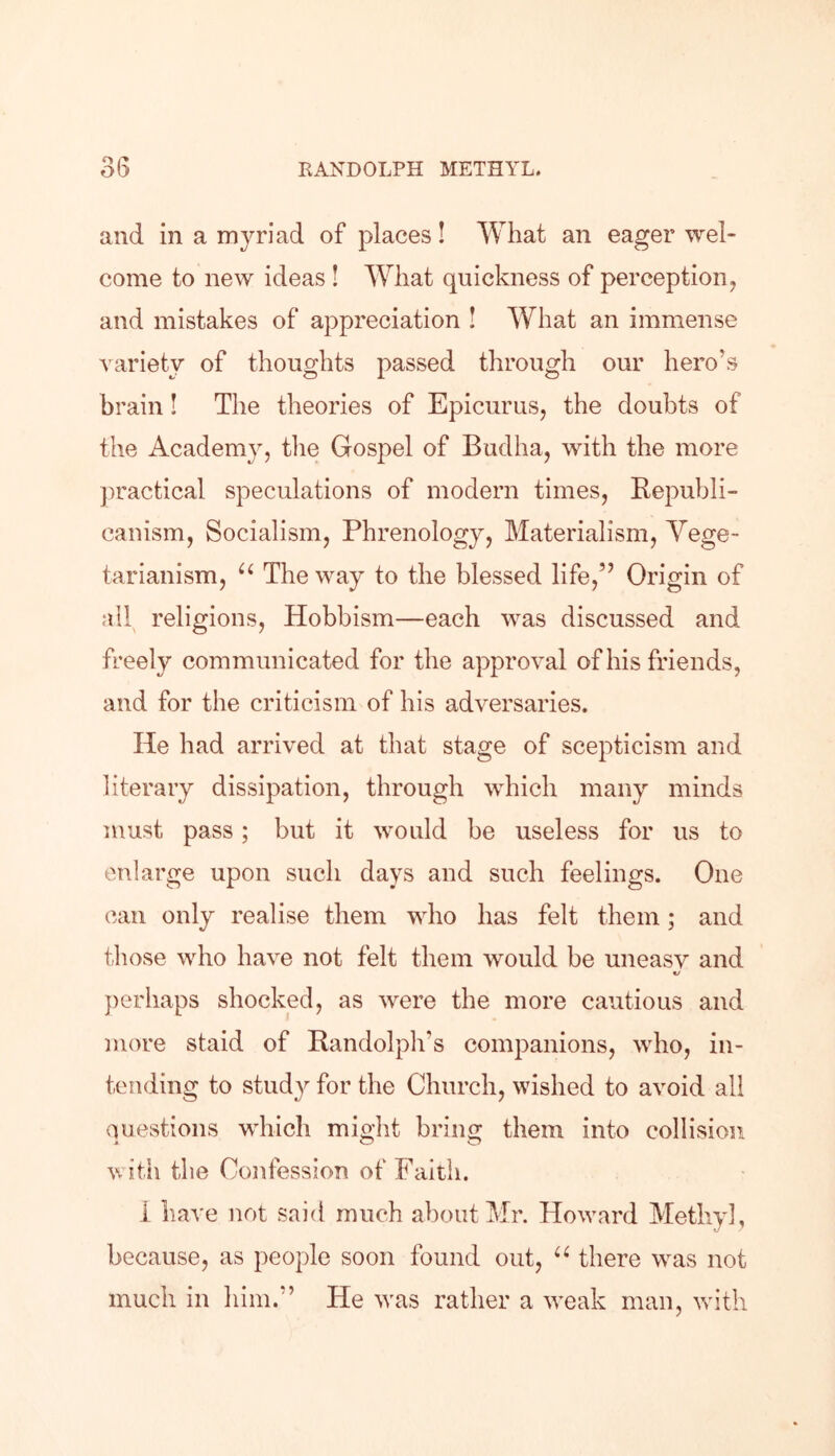 and in a myriad of places! What an eager wel- come to new ideas ! What quickness of perception, and mistakes of appreciation ! What an immense variety of thoughts passed through our hero’s brain! The theories of Epicurus, the doubts of the Academy, the Gospel of Budha, with the more practical speculations of modern times, Republi- canism, Socialism, Phrenology, Materialism, Vege- tarianism, u The way to the blessed life,” Origin of all religions, Hobbism—each was discussed and freely communicated for the approval of his friends, and for the criticism of his adversaries. He had arrived at that stage of scepticism and literary dissipation, through which many minds must pass; but it would be useless for us to enlarge upon such days and such feelings. One can only realise them who has felt them; and those who have not felt them would be uneasy and *j perhaps shocked, as were the more cautious and more staid of Randolph's companions, who, in- tending to study for the Church, wished to avoid all Questions which might bring them into collision with the Confession of Faith. i have not said much about Mr. Howard Methyl, because, as people soon found out, u there was not much in him.” He was rather a weak man, with
