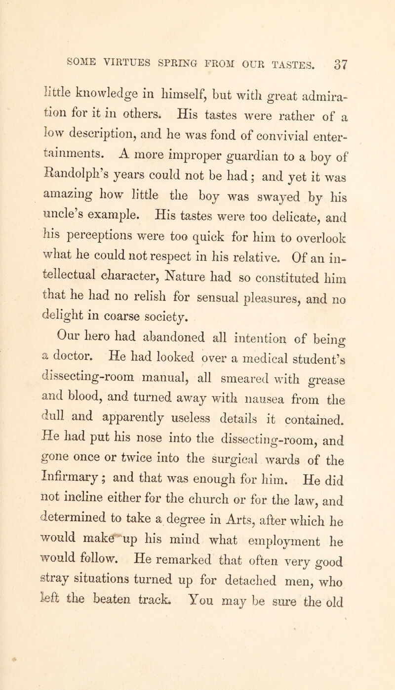 little knowledge in himself, but with great admira- tion for it in others. His tastes were rather of a low description, and he was fond of convivial enter- tainments. A more improper guardian to a boy of Randolph s years could not be had; and yet it was amazing how little the boy was swayed by his uncle’s example. His tastes were too delicate, and his perceptions were too quick for him to overlook what he could not respect in his relative. Of an in- tellectual character, Nature had so constituted him that he had no relish for sensual pleasures, and no delight in coarse society. Our hero had abandoned all intention of being a doctor. He had looked over a medical student’s dissecting-room manual, all smeared with grease and blood, and turned away with nausea from the lull and apparently useless details it contained. He had put his nose into the dissecting-room, and gone once or twice into the surgical wards of the Infii mary \ and that was enough for him. He did not incline either for the church or for the law, and determined to take a degree in Arts, after which he would make up his mind what employment he would follow. He remarked that often very good stray situations turned up for detached men, who left the beaten track. You may be sure the old