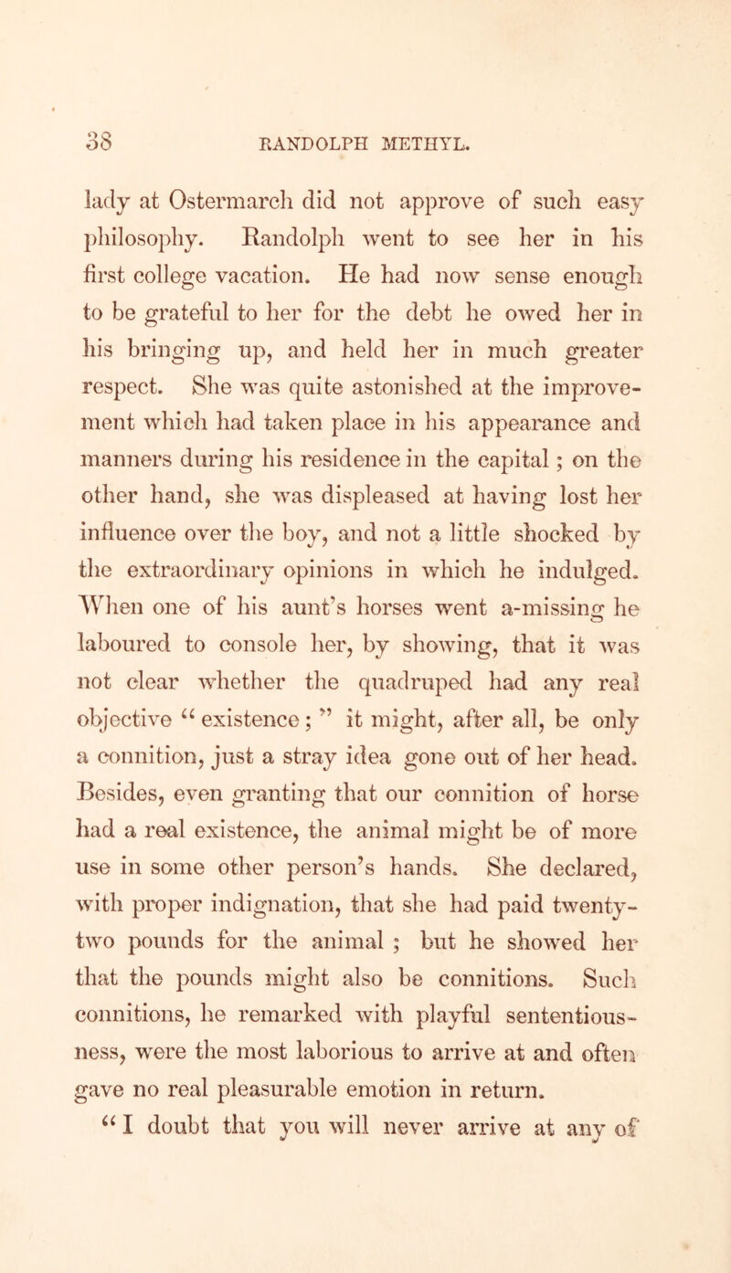 o o lady at Ostermarcli did not approve of such easy philosophy. Randolph went to see her in his first college vacation. He had now sense enough to be grateful to her for the debt he owed her in his bringing up, and held her in much greater respect. She was quite astonished at the improve- ment which had taken place in his appearance and manners during his residence in the capital; on the other hand, she was displeased at having lost her influence over the boy, and not a little shocked by the extraordinary opinions in which he indulged. When one of his aunt’s horses went a-misshm he laboured to console her, by showing, that it was not clear whether the quadruped had any real objective “ existence; ” it might, after all, be only a connition, just a stray idea gone out of her head. Besides, even granting that our connition of horse had a real existence, the animal might be of more use in some other person’s hands. She declared, with proper indignation, that she had paid twenty- two pounds for the animal ; but he showed her that the pounds might also be connitions. Such connitions, he remarked with playful sententious- ness, were the most laborious to arrive at and often gave no real pleasurable emotion in return.