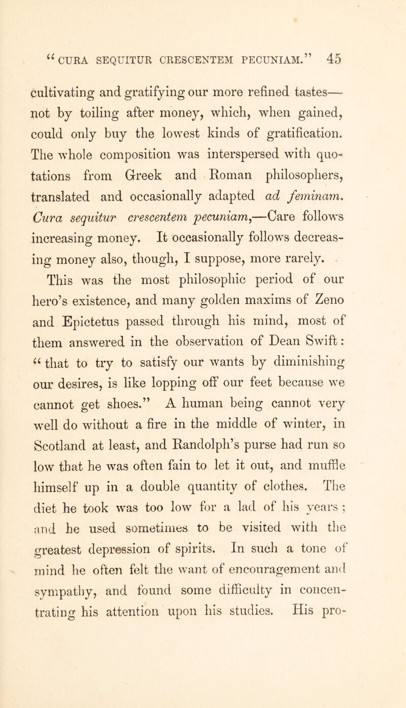 cultivating and gratifying our more refined tastes—- not by toiling after money, which, when gained, could only buy the lowest kinds of gratification. The whole composition was interspersed with quo- tations from Greek and Roman philosophers, translated and occasionally adapted ad feminam. Cura seguitur crescentem pecuniam,-—Care follows increasing money. It occasionally follows decreas- ing money also, though, I suppose, more rarely. This was the most philosophic period of our hero’s existence, and many golden maxims of Zeno and Epictetus passed through his mind, most of them answered in the observation of Dean Swift: “ that to try to satisfy our wants by diminishing our desires, is like lopping off our feet because we cannot get shoes.” A human being cannot very well do without a fire in the middle of winter, in Scotland at least, and Randolph’s purse had run so low that he was often fain to let it out, and muffle himself up in a double quantity of clothes. The diet he took was too low for a lad of his years ; and he used sometimes to be visited with the greatest depression of spirits. In such a tone of mind lie often felt the want of encouragement and sympathy, and found some difficulty in concen- trating his attention upon his studies. His pro-