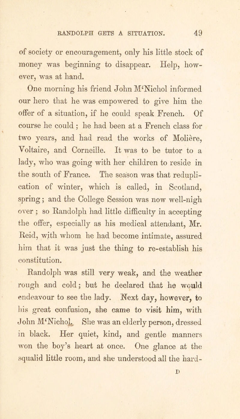 of society or encouragement, only his little stock of money was beginning to disappear. Help, how- ever, was at hand. One morning his friend John M‘Nichol informed our hero that he was empowered to give him the offer of a situation, if he could speak French. Of course he could; he had been at a French class for two years, and had read the works of Moliere, Voltaire, and Corneille, It was to be tutor to a lady, who was going with her children to reside in the south of France. The season was that redupli- cation of winter, which is called, in Scotland, spring; and the College Session was now well-nigh over ; so Randolph had little difficulty in accepting the offer, especially as his medical attendant, Mr. Reid, with whom he had become intimate, assured him that it was just the thing to re-establish his constitution. Randolph was still very weak, and the weather rough and cold; but he declared that he would endeavour to see the lady. Next day, however, to his great confusion, she came to visit him, with John M4Nichoh She was an elderly person, dressed in black. Her quiet, kind, and gentle manners won the boy’s heart at once. One glance at the squalid little room, and she understood all the hard- D