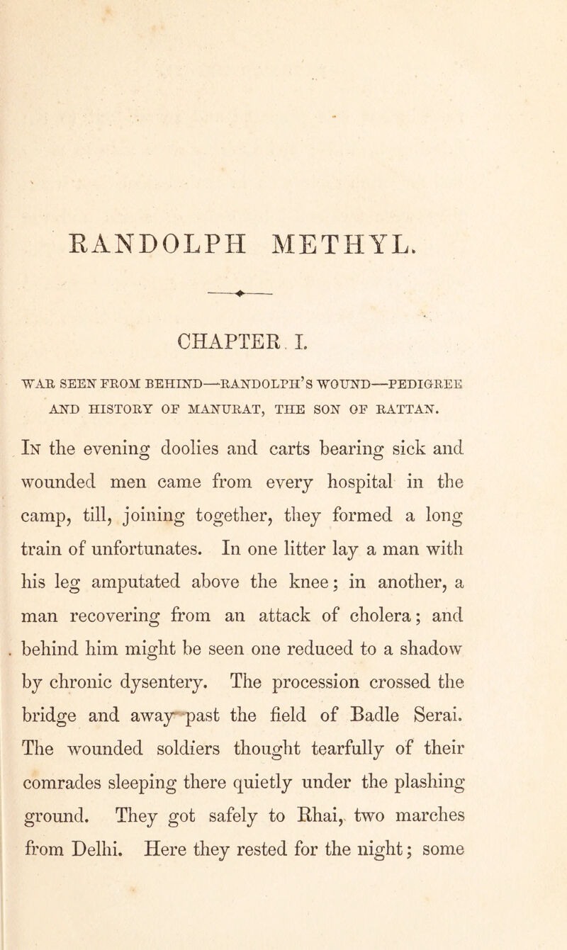 RANDOLPH METHYL. CHAPTER I. WAR SEEN PROM BEHIND—RANDOLPH’S WOUND—PEDIGREE AND HISTORY OP MANHRAT, THE SON OP RATTAN. In the evening doolies and carts bearing sick and wounded men came from every hospital in the camp, till, joining together, they formed a long train of unfortunates. In one litter lay a man with his leg amputated above the knee; in another, a man recovering from an attack of cholera; and behind him might be seen one reduced to a shadow by chronic dysentery. The procession crossed the bridge and awajr-'past the field of Badle Serai. The wounded soldiers thought tearfully of their comrades sleeping there quietly under the plashing ground. They got safely to Khai, two marches from Delhi. Here they rested for the night; some