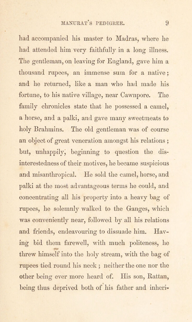 liad accompanied his master to Madras, where he had attended him very faithfully in a long illness. The gentleman, on leaving for England, gave him a thousand rupees, an immense sum for a native; and he returned, like a man who had made his fortune, to his native village, near Cawnpore. The family chronicles state that he possessed a camel, a horse, and a palki, and gave many sweetmeats to holy Brahmins. The old gentleman was of course an object of great veneration amongst his relations ; but, unhappilyj beginning to question the dis- interestedness of their motives, he became suspicious and misantln-opical. He sold the camel, horse, and palki at the most advantageous terms he could, and concentrating all his property into a heavy bag of rupees, he solemnly walked to the Ganges, which was conveniently near, followed by all his relations and friends, endeavouring to dissuade him. Hav- ing bid them farewell, with much politeness, he threw himself into the holy stream, with the bag of rupees tied round his neck ; neither the one nor the other being ever more heard of. His son. Rattan, being thus deprived both of his father and inherh