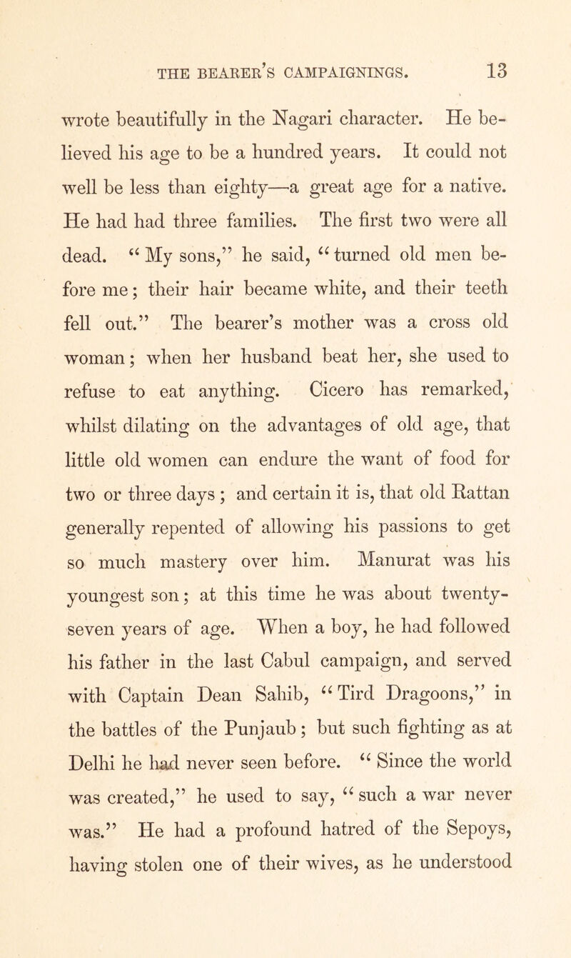 wrote beautifully in tlie Nagari cliaracter. He be- lieved bis age to be a hundred years. It could not well be less than eighty—a great age for a native. He had had three families. The first two were all dead. My sons,” he said, turned old men be- fore me; their hair became white, and their teeth fell out.” The bearer’s mother was a cross old woman; when her husband beat her, she used to refuse to eat anything. Cicero has remarked, whilst dilating on the advantages of old age, that little old women can endure the want of food for two or three days ; and certain it is, that old Rattan generally repented of allowing his passions to get so much mastery over him. Manurat was his youngest son; at this time he was about twenty- seven years of age. When a boy, he had followed his father in the last Cabul campaign, and served with Captain Dean Sahib, “ Tird Dragoons,” in the battles of the Punjaub; but such fighting as at Delhi he Imd never seen before. Since the world was created,” he used to say, such a war never was.” He had a profound hatred of the Sepoys, having stolen one of their wives, as he understood