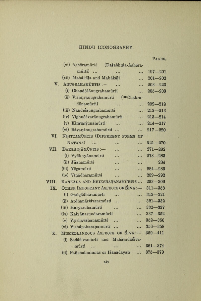 (xi) Agboramurti (Dasabhuja-Aghora- murti) ... (xii) Mahakala and Mabakali V. Anugrahamurtis :— (i) Cbandesanugrahamurti (ii) Vishnvanugrahamurti ( = Ohakra- danamurti) (iii) NandisaDUgrabamurti (iv) Vighnesvaranugrahamurlii (v) Kiratarjunamurti (vi) Eavarianugrahamurti ... VI. Nrittamurtis (Different forms of Natana) VII. Dakshinamurtis (i) Vyakhyanamurti (ii) Jnanamurfci (iii) Yogamurti (iv) Vinadharamurti VIII. Kankala and Bhikshatanamurtis ... IX. Other Important Aspects of Siva :— (i) Gangadharamurti (ii) Ardhanarisvaramurti ... (iii) Haryardhamurfci (iv) Kalyanasundaramurti (v) Vrishavahanamurfci (vi) Vishapaharanamurti ... X. Miscellaneous Aspects of Siva :— (i) Sadasivamurfci and Mahaaadasiva- murti (ii) Panobabrabmas or Isanadayab Pages, 197—201 201—202 203—220 205—209 209—212 212— 213 213— 214 214— 217 217-220 221—270 271—292 273—283 284 284—289 289—292 293—309 311—358 313—321 321—332 332—337 337—352 352—356 356—358 359—411 361—374 375—379