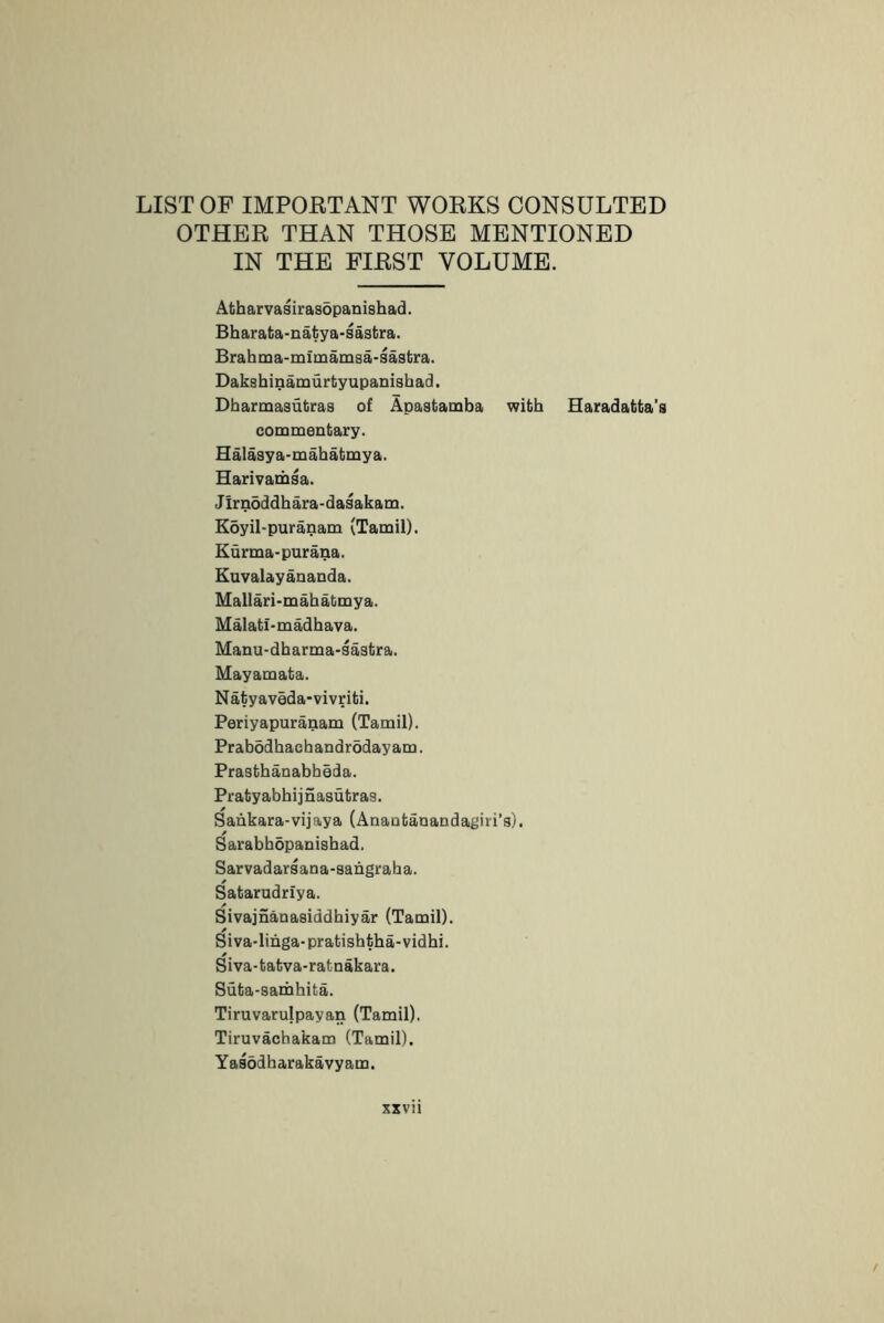 LIST OF IMPORTANT WORKS CONSULTED OTHER THAN THOSE MENTIONED IN THE FIRST VOLUME. Atharvasiras5panishad. Bbarata-natya-sastira. Brahtna-mimamsa-sastra. Dakshinamurtyupanisbad. Dbarmasutras of Apastamba with Haradatta’s commentary. Halasya-mabatmya. Harivamsa. Jirndddbara-dasakam. Koyil-puranam (Tamil). Kurma-purana. Euvalayananda. Mallari-mabatmya. Malati-madbava. Manu-dbarma-sastra. Mayamata. N atyaveda-vivriti. Periyapuranam (Tamil). Prabodbacbandrddayam. Prastbanabbeda. Praty abbij nasutras. Sankara-vijaya (Anaotanandagiri’s). Sarabbopanisbad. Sarvadarsana-sangraha. Satarudriya. Sivajnanasiddbiyar (Tamil). Siva-linga-pratisbtba-vidbi. Siva-tatva-ratnakara. Suta-sarhbita. Tiruvarulpayan (Tamil). Tiruvachakam (Tamil). Yasodbarakavyam.