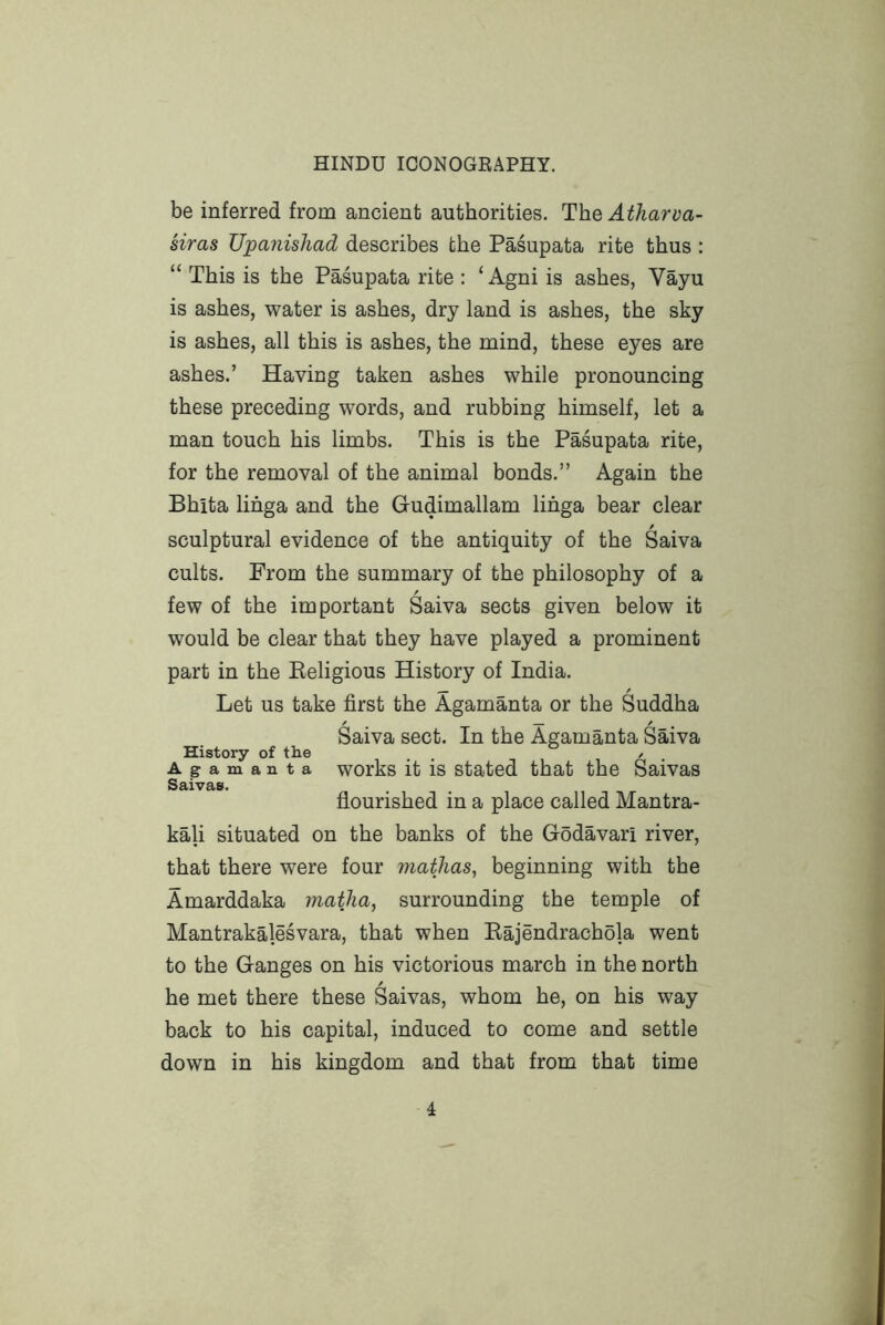 be inferred from ancient authorities. The Atharva- siras Upanishad describes the Pasupata rite thus : “ This is the Pasupata rite : ‘ Agni is ashes, Vayu is ashes, water is ashes, dry land is ashes, the sky is ashes, all this is ashes, the mind, these eyes are ashes.’ Having taken ashes while pronouncing these preceding words, and rubbing himself, let a man touch his limbs. This is the Pasupata rite, for the removal of the animal bonds.” Again the Bhita lihga and the Gudimallam lihga bear clear sculptural evidence of the antiquity of the Saiva cults. From the summary of the philosophy of a few of the important Saiva sects given below it would be clear that they have played a prominent part in the Eeligious History of India. Let us take first the Agamanta or the Suddha Saiva sect. In the Agamanta Saiva History of the , . / . Agamanta works it is Stated that the Saivas Saivas. flourished in a place called Mantra- kali situated on the banks of the Godavari river, that there were four mathas, beginning with the Amarddaka matha, surrounding the temple of Mantrakalesvara, that when Rajendrachola went to the Ganges on his victorious march in the north he met there these Saivas, whom he, on his way back to his capital, induced to come and settle down in his kingdom and that from that time