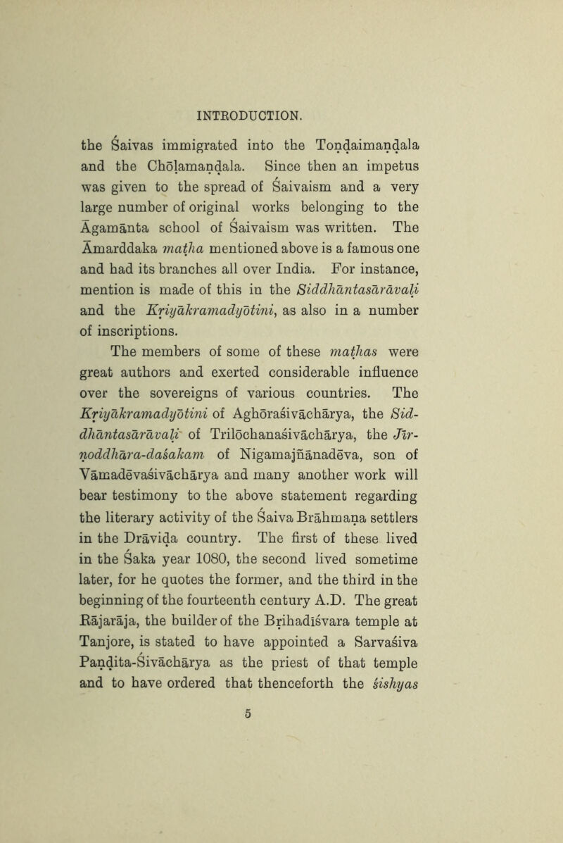 the Saivas immigrated into the Tondaimandala and the Cholamandala. Since then an impetus was given to the spread of Saivaism and a very large number of original works belonging to the Agamanta school of Saivaism was written. The Amarddaka matlia mentioned above is a famous one and had its branches all over India. For instance, mention is made of this in the Siddhantasaravali and the Eriyakramadyotini, as also in a number of inscriptions. The members of some of these matjias were great authors and exerted considerable influence over the sovereigns of various countries. The Eriyakramadyotini of Aghorasivacharya, the 8id- dhantasaravali' of Trilochanasivacharya, the Jlr- noddhara-dasakam of Nigamajnanadeva, son of Vamadevasivacharya and many another work will bear testimony to the above statement regarding / the literary activity of the SaivaBrahmana settlers in the Dravida country. The first of these lived / in the Saka year 1080, the second lived sometime later, for he quotes the former, and the third in the beginning of the fourteenth century A.D. The great Eajaraja, the builder of the Brihadisvara temple at Tanjore, is stated to have appointed a Sarvasiva Pandita-Sivacharya as the priest of that temple and to have ordered that thenceforth the sishyas