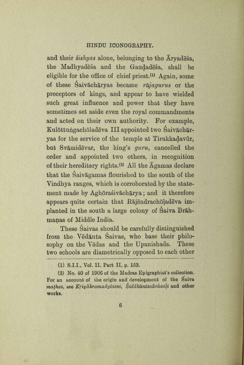 and their sishyas alone, belonging to the Aryadesa, the Madhyadesa and the Gaudadesa, shall be eligible for the office of chief priest.h) Again, some of these Saivacharyas became rd,jagurus or the preceptors of kings, and appear to have wielded such great influence and power that they have sometimes set aside even the royal commandments and acted on their own authority. For example, Kulottuhgacholadeva III appointed two Saivachar- yas for the service of the temple at Tirukkadavur, but Svamidevar, the king’s guru, cancelled the order and appointed two others, in recognition of their hereditary rights.l^) All the Agamas declare that the Saivagamas flourished to the south of the Vindhya ranges, which is corroborated by the state- ment made by Aghorasivacharya; and it therefore appears quite certain that Eajendracholadeva im- planted in the south a large colony of ^aiva Brah- manas of Middle India. These Saivas should be carefully distinguished from the-Vedanta Saivas, who base their philo- sophy on the Vedas and the Upanishads. These two schools are diametrically opposed to each other (1) S.I.I,, Vol. II, Part II. p. 153. (2) No. 40 of 1906 of the Madras Epigraphisb’s collection. For an account of the origin and development of the Saiva mathas, see Eriydkramadydtini, Siddhdntasdrdvali and other works.