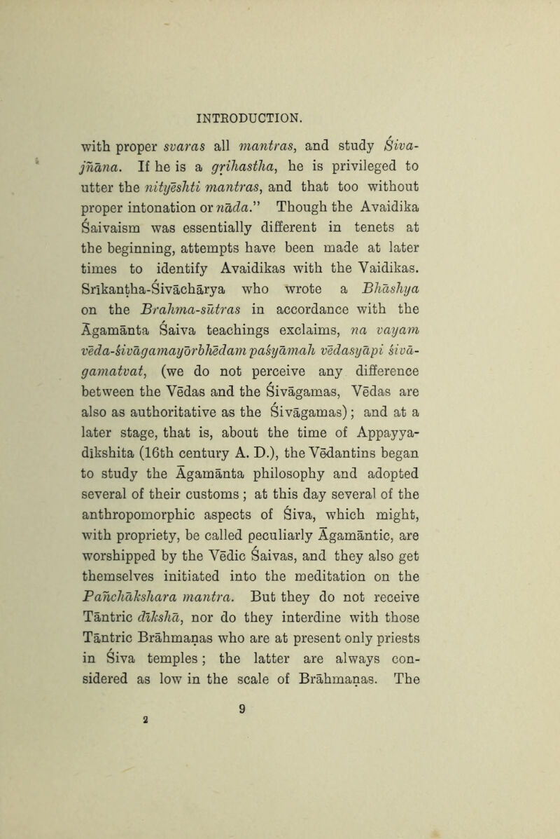 with proper svaras all mantras, and study Siva- jnana. If he is a grihastlia, he is privileged to utter the nitijesliti mantras, and that too without proper intonation or wacZa.” Though the Avaidika Saivaism was essentially different in tenets at the beginning, attempts have been made at later times to identify Avaidikas with the Vaidikas. Srikantha-Sivacharya who wrote a Bhashja on the Brahma-sutras in accordance with the Agamanta Saiva teachings exclaims, na vayam veda-sivagamayorhMdam'pasyamah vedasyapi siva- gainatvat, (we do not perceive any difference between the Vedas and the Sivagamas, Vedas are also as authoritative as the Sivagamas); and at a later stage, that is, about the time of Appayya- dikshita (16th century A. D.), the Vedantins began to study the Agamanta philosophy and adopted several of their customs; at this day several of the anthropomorphic aspects of Siva, which might, with propriety, be called peculiarly Agamantic, are / worshipped by the Vedic Saivas, and they also get themselves initiated into the meditation on the Panchahsliara mantra. But they do not receive Tantric dlksha, nor do they interdine with those Tantric Brahmanas who are at present only priests in Siva temples; the latter are always con- sidered as low in the scale of Brahmanas. The 2