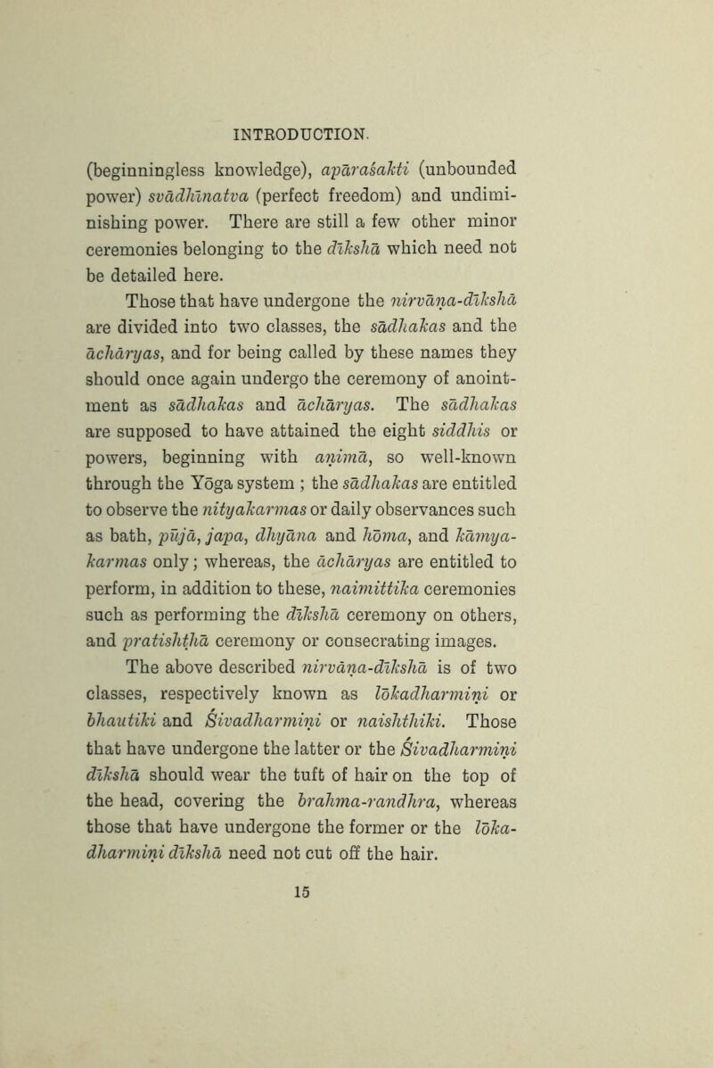 (beginningless knowledge), aparasahti (unbounded power) svadhlnatva (perfect freedom) and undimi- nishing power. There are still a few other minor ceremonies belonging to the diJcsha which need not be detailed here. Those that have undergone the nirvana-dlksha are divided into two classes, the sadhakas and the dcJidryas, and for being called by these names they should once again undergo the ceremony of anoint- ment as sddhakas and dchdryas. The sadhakas are supposed to have attained the eight siddliis or powers, beginning with animd, so well-known through the Y5ga system ; the sddhakas are entitled to observe the nityakarinas or daily observances such as bath, 'pujd^ japO', dhydna and hdma, and kdmya- karmas only; whereas, the dchdryas are entitled to perform, in addition to these, naimittika ceremonies such as performing the dikshd ceremony on others, and pratishthd ceremony or consecrating images. The above described nirvana-dlkshd is of two classes, respectively known as Idkadliarmini or hhautiki and Sivadharmini or naishthiki. Those that have undergone the latter or the Sivadharmini dikshd should wear the tuft of hair on the top of the head, covering the hrahma-randhra, whereas those that have undergone the former or the Idka- dharmini dikshd need not cut off the hair.