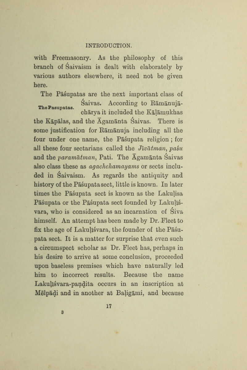 with Freemasonry. As the philosophy of this branch of Saivaism is dealt with elaborately by various authors elsewhere, it need not be given here. The Pasupatas are the next important class of ^ • • • Saivas. According to Eamanuia- The Pasupatas. charya it included the Kalamukhas the Kapalas, and the Agamanta Saivas. There is some justification for Eamanuja including all the four under one name, the Pasupata religion ; for all these four sectarians called the Jlvatman, pasiL and the -paramatman, Pati. The Agamanta Saivas also class these as agachchamayams or sects inclu- ded in Saivaism. As regards the antiquity and history of the Pasupata sect, little is known. In later times the Pasupata sect is known as the Lakulisa Pasupata or the Pasupata sect founded by Lakulis- vara, who is considered as an incarnation of Siva himself. An attempt has been made by Dr. Fleet to fix the age of Lakulisvara, the founder of the Pasu- pata sect. It is a matter for surprise that even such a circumspect scholar as Dr. Fleet has, perhaps in his desire to arrive at some conclusion, proceeded upon baseless premises which have naturally led him to incorrect results. Because the name Lakulisvara-pandita occurs in an inscription at Melpadi and in another at Baligami, and because 3