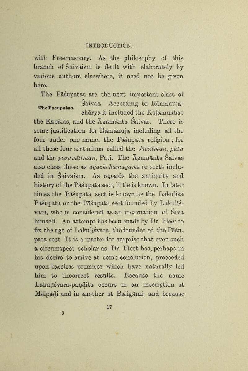 with Freemasonry. As the philosophy of this branch of Saivaism is dealt with elaborately by various authors elsewhere, it need not be given here. The Pasupatas are the next important class of ^ • • • Saivas. According to Eamanuia- The Pasupatas. charya it included the Kalamukhas the Kapalas, and the Agamanta Saivas. There is some justification for Eamanuja including all the four under one name, the Pasupata religion ; for all these four sectarians called the Jlvatman, pasiL and the -paramatman, Pati. The Agamanta Saivas also class these as agachchamayams or sects inclu- ded in Saivaism. As regards the antiquity and history of the Pasupata sect, little is known. In later times the Pasupata sect is known as the Lakulisa Pasupata or the Pasupata sect founded by Lakulis- vara, who is considered as an incarnation of Siva himself. An attempt has been made by Dr. Fleet to fix the age of Lakulisvara, the founder of the Pasu- pata sect. It is a matter for surprise that even such a circumspect scholar as Dr. Fleet has, perhaps in his desire to arrive at some conclusion, proceeded upon baseless premises which have naturally led him to incorrect results. Because the name Lakulisvara-pandita occurs in an inscription at Melpadi and in another at Baligami, and because 3