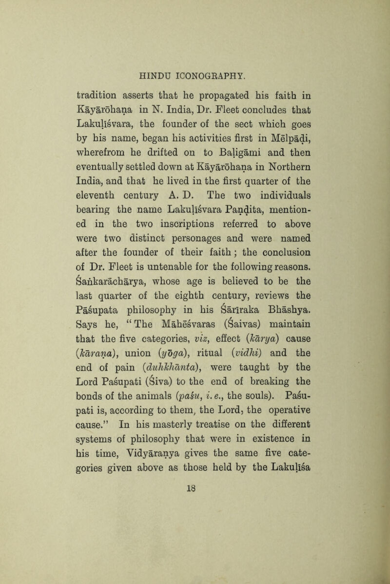 tradition asserts that he propagated his faith in Kayarohana in N. India, Dr. Fleet concludes that Lakulisvara, the founder of the sect which goes by his name, began his activities first in Melpadi, wherefrom he drifted on to Baligami and then eventually settled down at Kayarohana in Northern India, and that he lived in the first quarter of the eleventh century A. D. The two individuals bearing the name Lakulisvara Pandita, mention- ed in the two inscriptions referred to above were two distinct personages and were named after the founder of their faith; the conclusion of Dr. Fleet is untenable for the following reasons. Sankaracharya, whose age is believed to be the last quarter of the eighth century, reviews the / Pasupata philosophy in his Sariraka Bhashya. Says he, “ The Mahesvaras (Saivas) maintain that the five categories, viz, effect {karya) cause (karana), union {yoga), ritual {vidhi) and the end of pain {duhkhdnta), were taught by the Lord Pasupati (Siva) to the end of breaking the bonds of the animals (pasu, i. e., the souls). Pasu- pati is, according to them, the Lord, the operative cause.” In his masterly treatise on the different systems of philosophy that were in existence in his time, Vidyaranya gives the same five cate- gories given above as those held by the Lakulisa