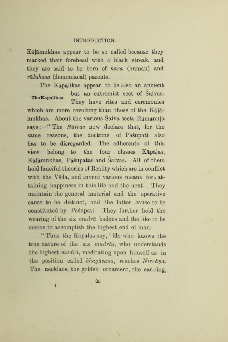 Kalamukhas appear to be so called because they marked their forehead with a black streak, and they are said to be born of nara (human) and rahshasa (demoniacal) parents. The Kapalikas appear to be also an ancient but an extremist sect of Saivas. The Kapalikas. They have rites and ceremonies which are more revolting than those of the Kala- / mukhas. About the various Saiva sects Eamanuja says: —“ The Sutras now declare that, for the same reasons, the doctrine of Pasupati also has to be disregarded. The adherents of this view belong to the four classes—Kapalas, Kalamukhas, Pasupatas and Saivas. All of them hold fanciful theories of Reality which are in conflict with the Veda, and invent various means for. at- taining happiness in this life and the next. They maintain the general material and the operative cause to be distinct, and the latter cause to be constituted by Pasupati. They further hold the wearing of the six miidra badges and the like to be means to accomplish the highest end of man. “ Thus the Kapalas say, ‘ He who knows the true nature of the six mudras, who understands the highest mudra, meditating upon himself as in the position called hhagasana, reaches Nirvdria. The necklace, the golden ornament, the ear-ring. 4 26