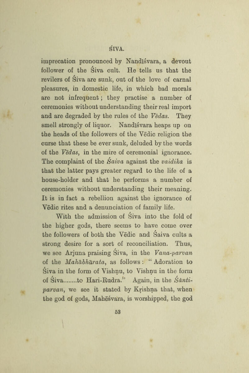imprecation pronounced by Nandisvara, a devout / follower of the Siva cult. He tells us that the revilers of Siva are sunk, out of the love of carnal pleasures, in domestic life, in which bad morals are not infrequent; they practise a number of ceremonies without understanding their real import and are degraded by the rules of the VMas. They smell strongly of liquor. Nandisvara heaps up on the heads of the followers of the Vedic religion the curse that these be ever sunk, deluded by the words of the Vedas, in the mire of ceremonial ignorance. The complaint of the Saiva against the vaidiha is that the latter pays greater regard to the life of a house-holder and that he performs a number of ceremonies without understanding their meaning. It is in fact a rebellion against the ignorance of Vedic rites and a denunciation of family life. / With the admission of Siva into the fold of the higher gods, there seems to have come over the followers of both the Vedic and Saiva cults a strong desire for a sort of reconciliation. Thus, / we see Arjuna praising Siva, in the Vana-parvan of the Mahahharata, as follows : “ Adoration to Siva in the form of Vishnu, to Vishnu in the form ^ / / of Siva to Hari-Rudra. Again, in the Sdnti- parvan, we see it stated hy Krishna that, when the god of gods, Mahesvara, is worshipped, the god
