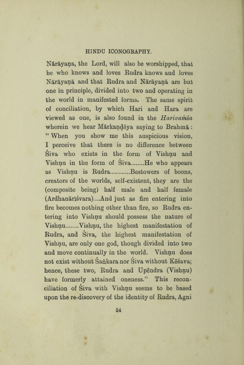 Narayana, the Lord, will also be worshipped, that he who knows and loves Eudra knows and loves Narayana and that Eudra and Narayana are but one in principle, divided into two and operating in the world in manifested forms. The same spirit of conciliation, by which Hari and Hara are viewed as one, is also found in the Harivamsa wherein we hear Markandeya saying to Brahma : “ When you show me this auspicious vision, I perceive that there is no difference between Siva who exists in the form of Yishnu and Vishnu in the form of Siva He who appears as Vishnu is Eudra Bestowers of boons, creators of the worlds, self-existent, they are the (composite being) half male and half female (Ardhanarisvara)....And just as fire entering into fire becomes nothing other than fire, so Eudra en- tering into Vishnu should possess the nature of Vishnu Vishnu, the highest manifestation of Eudra, and Siva, the highest manifestation of Vishnu, are only one god, though divided into two and move continually in the world. Vishnu does not exist without Sankara nor Siva without Kesava; hence, these two, Eudra and Upendra (Vishnu) have formerly attained oneness.” This recon- ciliation of Siva with Vishnu seems to be based upon the re-discovery of the identity of Eudra, Agni
