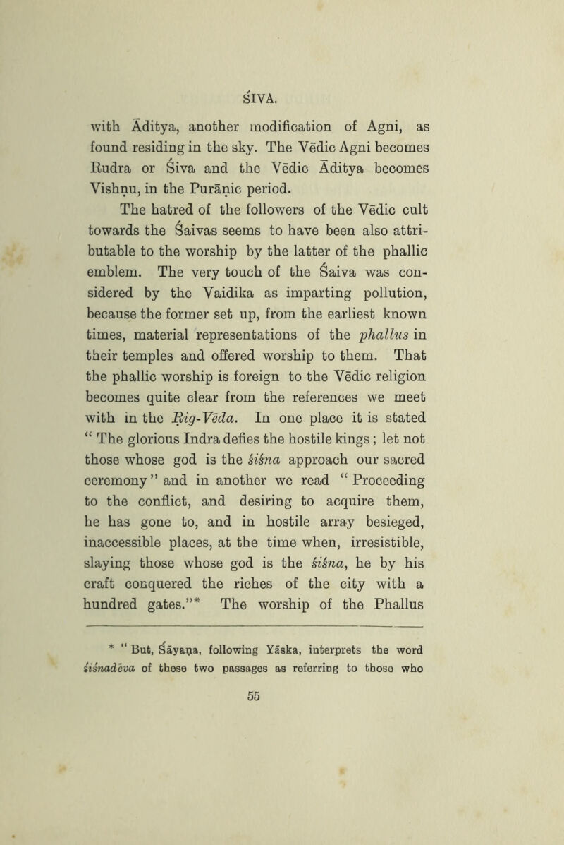 with Aditya, another modification of Agni, as found residing in the sky. The Vedic Agni becomes Rudra or Siva and the Vedic Aditya becomes Vishnu, in the Puranic period. The hatred of the followers of the Vedic cult / towards the Saivas seems to have been also attri- butable to the worship by the latter of the phallic emblem. The very touch of the ^aiva was con- sidered by the Vaidika as imparting pollution, because the former set up, from the earliest known times, material representations of the ■phallus in their temples and offered worship to them. That the phallic worship is foreign to the Vedic religion becomes quite clear from the references we meet with in the Big-Veda. In one place it is stated “ The glorious Indra defies the hostile kings; let not those whose god is the sisna approach our sacred ceremony’’and in another we read “Proceeding to the conflict, and desiring to acquire them, he has gone to, and in hostile array besieged, inaccessible places, at the time when, irresistible, slaying those whose god is the sisna, he by his craft conquered the riches of the city with a hundred gates.”* The worship of the Phallus * ” But, Sayana, following Yaska, interprets the word simadeva of these two passages as referring to those who