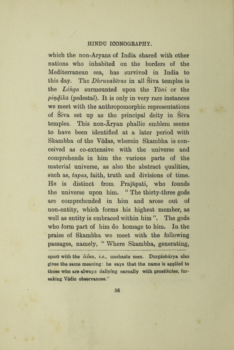which the non-Aryans of India shared with other nations who inhabited on the borders of the Mediterranean sea, has survived in India to this day. The Dhruvaberas in all Siva temples is the Lihga surmounted upon the Yoni or the pindiJcd (pedestal). It is only in very rare instances we meet with the anthropomorphic representations of Siva set up as the principal deity in Siva temples. This non-Aryan phallic emblem seems to have been identified at a later period with Skambha of the Vedas, wherein Skambha is con- ceived as co-extensive with the universe and comprehends in him the various parts of the material universe, as also the abstract qualities, such as, tapas, faith, truth and divisions of time. He is distinct from Prajapati, who founds the universe upon him. “ The thirty-three gods are comprehended in him and arose out of non-entity, which forms his highest member, as well as entity is embraced within him The gods who form part of him do homage to him. In the praise of Skambha we meet with the following passages, namely, “ Where Skambha, generating, sport with the sisna, i.e., unchaste men. Durgacharya also gives the same meaning; he says that the name is applied to those who are always dallying carnally with prostitutes, for- saking Vedio observances.”