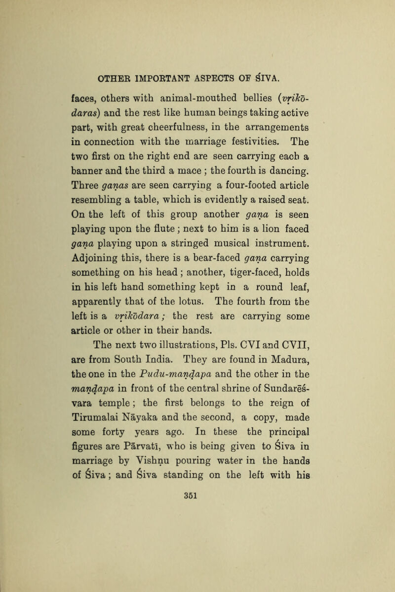 faces, others with animal-mouthed bellies {vrikd- daras) and the rest like human beings taking active part, with great cheerfulness, in the arrangements in connection with the marriage festivities. The two first on the right end are seen carrying each a banner and the third a mace ; the fourth is dancing. Three ganas are seen carrying a four-footed article resembling a table, which is evidently a raised seat. On the left of this group another gana is seen playing upon the flute; next to him is a lion faced gana playing upon a stringed musical instrument. Adjoining this, there is a bear-faced gana carrying something on his head; another, tiger-faced, holds in his left hand something kept in a round leaf, apparently that of the lotus. The fourth from the left is a vrikodara; the rest are carrying some article or other in their hands. The next two illustrations. Pis. CVI and CVII, are from South India. They are found in Madura, the one in the Pudu-mandapa and the other in the mandapa in front of the central shrine of Sundares- vara temple; the first belongs to the reign of Tirumalai Nayaka and the second, a copy, made some forty years ago. In these the principal figures are Parvati, who is being given to ^iva in marriage by Vishnu pouring water in the hands of 6iva; and 6iva standing on the left with his 361