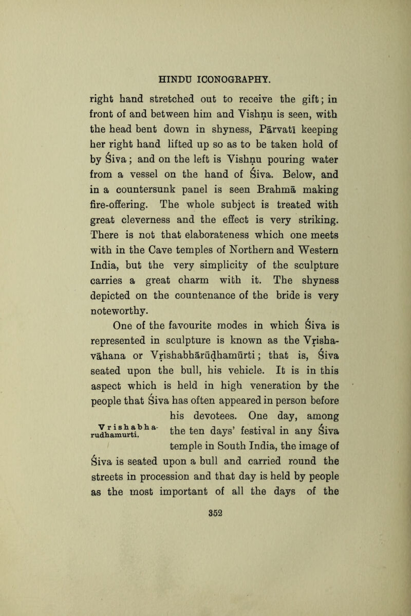 right hand stretched out to receive the gift; in front of and between him and Vishnu is seen, with the head bent down in shyness, Parvati keeping her right hand lifted up so as to be taken hold of by Siva; and on the left is Vishnu pouring water from a vessel on the hand of Siva. Below, and in a countersunk panel is seen Brahma making fire-offering. The whole subject is treated with great cleverness and the effect is very striking. There is not that elaborateness which one meets with in the Cave temples of Northern and Western India, but the very simplicity of the sculpture carries a great charm with it. The shyness depicted on the countenance of the bride is very noteworthy. One of the favourite modes in which Siva is represented in sculpture is known as the Vrisha- viihana or Vrishabharudhamurti; that is, Siva seated upon the bull, his vehicle. It is in this aspect which is held in high veneration by the people that Siva has often appeared in person before his devotees. One day, among rudhamurti!’^ days’ festival in any ^iva temple in South India, the image of Siva is seated upon a bull and carried round the streets in procession and that day is held by people as the most important of all the days of the 852