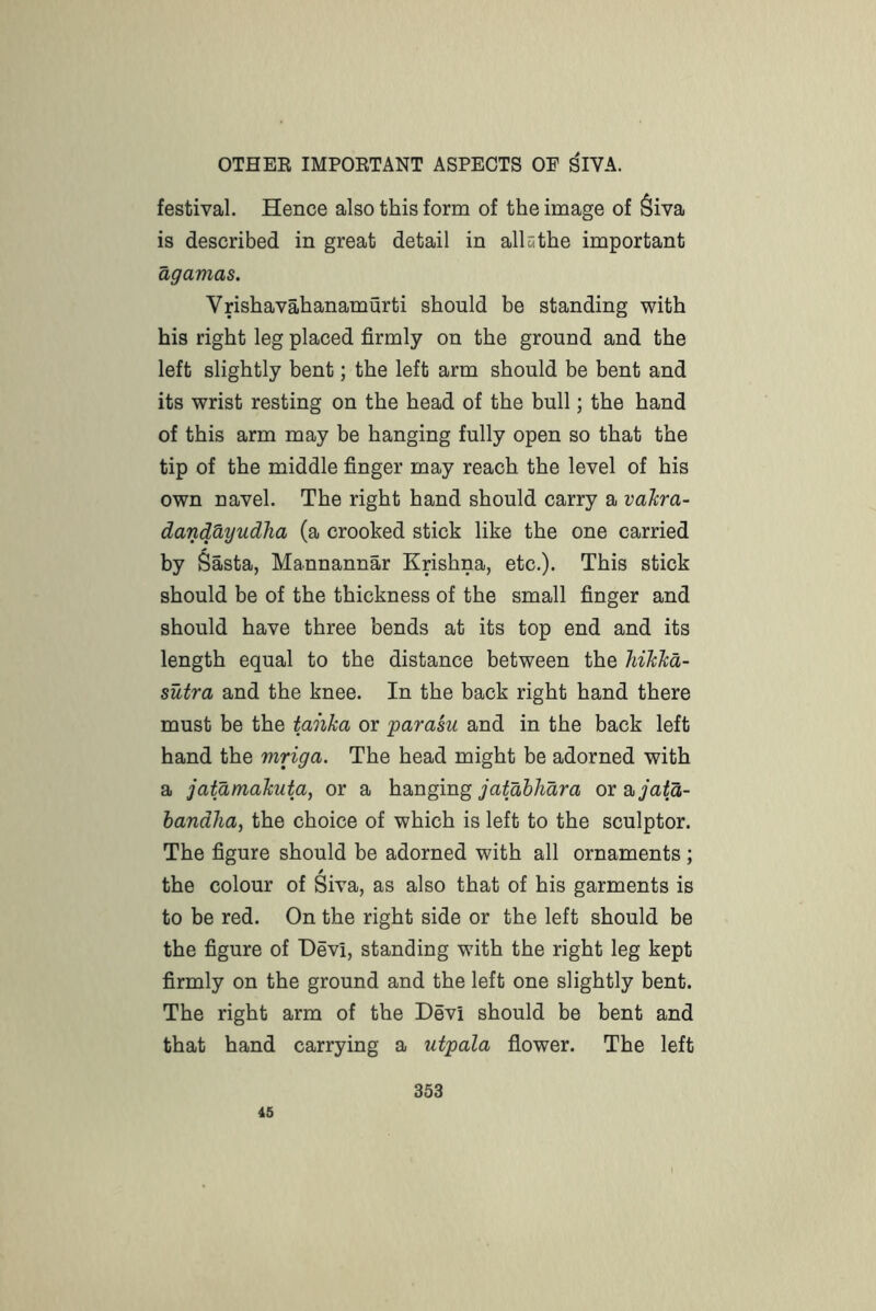 festival. Hence also this form of the image of §iva is described in great detail in all tithe important agamas. Vrishavahanamurti should be standing with his right leg placed firmly on the ground and the left slightly bent; the left arm should be bent and its wrist resting on the head of the bull; the hand of this arm may be hanging fully open so that the tip of the middle finger may reach the level of his own navel. The right hand should carry a vakra- danMyudha (a crooked stick like the one carried by Sasta, Mannannar Krishna, etc.). This stick should be of the thickness of the small finger and should have three bends at its top end and its length equal to the distance between the hihlid- sutra and the knee. In the back right hand there must be the tanka or 'parasii and in the back left hand the mriga. The head might be adorned with a jatamakuta, or a hanging or ayafa- handha, the choice of which is left to the sculptor. The figure should be adorned with all ornaments ; / the colour of Siva, as also that of his garments is to be red. On the right side or the left should be the figure of Devi, standing with the right leg kept firmly on the ground and the left one slightly bent. The right arm of the Devi should be bent and that hand carrying a utpala flower. The left 45