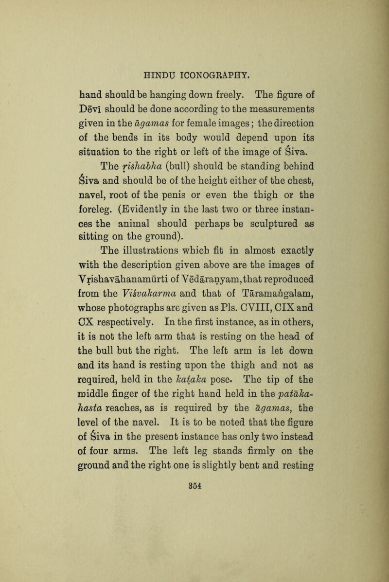hand should be hanging down freely. The figure of Devi should be done according to the measurements given in the agamas for female images; the direction of the bends in its body would depend upon its situation to the right or left of the image of ^iva. The rishahha (bull) should be standing behind Siva and should be of the height either of the chest, navel, root of the penis or even the thigh or the foreleg. (Evidently in the last two or three instan- ces the animal should perhaps be sculptured as sitting on the ground). The illustrations which fit in almost exactly with the description given above are the images of Vrishavahanamurti of Vedaranyam,that reproduced from the Visvaharma and that of Taramangalam, whose photographs are given as Pis. CVIII, CIX and CX respectively. In the first instance, as in others, it is not the left arm that is resting on the head of the bull but the right. The left arm is let down and its hand is resting upon the thigh and not as required, held in the kataJca pose. The tip of the middle finger of the right hand held in the pataJca- hasta reaches, as is required by the agamas^ the level of the navel. It is to be noted that the figure of Siva in the present instance has only two instead of four arms. The left leg stands firmly on the ground and the right one is slightly bent and resting