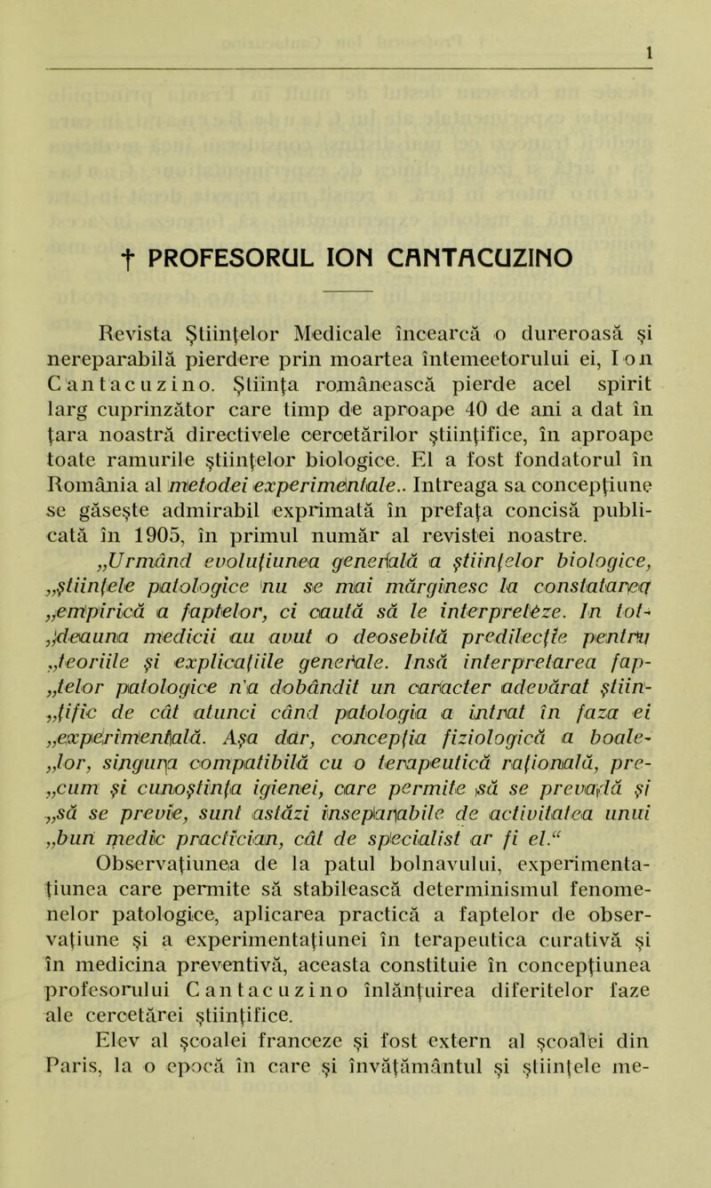 t PROFESORUL ION CflNTACUZINO Revista Ştiinţelor Medicale încearcă o dureroasă şi nereparabilă pierdere prin moartea întemeetorului ei, I on C an t ac u z in o. Ştiinţa românească pierde acel spirit larg cuprinzător care timp de aproape 40 de ani a dat în ţara noastră directivele cercetărilor ştiinţifice, în aproape toate ramurile ştiinţelor biologice. El a fost fondatorul în România al metodei experimentale.. întreaga sa concepţiune se găseşte admirabil exprimată în prefaţa concisă publi- cată în 1905, în primul număr al revistei noastre. „Urmând evoluţiunea gene dală a ştiinţelor biologice, „ştiinţele patologice nu se mai mărginesc la constatarea „empirică a faptelor, ci caută să le interpreteze. In tot-* âdeauna medicii au avut o deosebită predilecţie pentru „teoriile şi explicaţiile genedale. Insă interpretarea fap- telor patologice n'a dobândit un caracter adevărat ştiin- ţific de cât atunci când patologia a intrat în faza ei „experimentală. Aşa dar, concepţia fiziologică a boale- „lor, singur\a compatibilă cu o terapeutică raţională, pre- cum şi cunoştinţa igienei, care permite să se prevadă şi „să se previe, sunt astăzi inseparabile de activitatea unui „bun medic practician, cât de specialist ar fi el.“ Observaţiunea de la patul bolnavului, experimenta- ţiunea care permite să stabilească determinismul fenome- nelor patologice, aplicarea practică a faptelor de obser- vaţiune şi a experimentaţi unei în terapeutica curativă şi în medicina preventivă, aceasta constituie în concepţiunea profesorului Cantacuzino înlănţuirea diferitelor faze ale cercetărei ştiinţifice. Elev al şcoalei franceze şi fost extern al şcoalei din Paris, la o epocă în care şi învăţământul şi ştiinţele me-