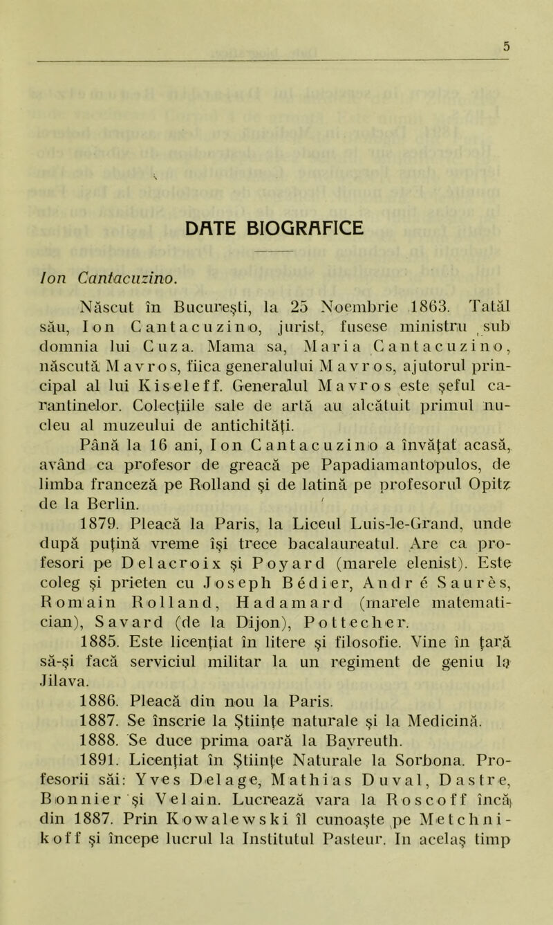 DRTE BIOGRAFICE Ion Cantacuzino. Născut în Bucureşti, la 25 Noembrie 1863. Tatăl său, Ion Cantacuzino, jurist, fusese ministru sub domnia lui Cuza. Mama sa, Mari a Cantacuzino, născută M avros, fiica generalului M avr os, ajutorul prin- cipal al lui Kiseleff. Generalul M avr os este şeful ca- rantinelor. Colecţiile sale de artă au alcătuit primul nu- cleu al muzeului de antichităţi. Până la 16 ani, Ion Cantacuzino a învăţat acasă, având ca profesor de greacă pe Papadiamanlopulos, de limba franceză pe Rolland şi de latină pe profesorul Opitz de la Berlin. 1879. Pleacă la Paris, la Liceul Luis-le-Grand, unde după puţină vreme îşi trece bacalaureatul. Are ca pro- fesori pe Del aer oi x şi Poyard (marele elenist). Este coleg şi prieten cu J o s e p h B e d i e r, Andr e Saure s, Romain Rolland, Hadamard (marele matemati- cian), Savard (de la Dijon), Pot becher. 1885. Este licenţiat în litere şi filosofie. Vine în ţară să-şi facă serviciul militar la un regiment de geniu 1q Jilava. 1886. Pleacă din nou la Paris. 1887. Se înscrie la Ştiinţe naturale şi la Medicină. 1888. Se duce prima oară la Bayreuth. 1891. Licenţiat în Ştiinţe Naturale la Sorbona. Pro- fesorii săi: Yves Delage, Mat hi as Du val, Dastre, Bionnier şi V el ain. Lucrează vara la Roscoff încă] din 1887. Prin Kowalewski îl cunoaşte pe Met clini - koff şi începe lucrul la Institutul Pasteur. In acelaş timp