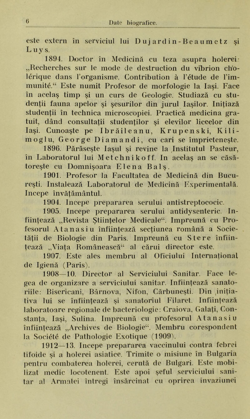 este extern în serviciul lui Diijarclin-Beaumetz şi Luys. 1894. D/octor în Medicină cu teza asupra holerei „Recherches sur le mode de destruction du vibrion ch'o- lerique dans 1’organisme. Contribution â l’etude de l’iin- munite.44 Este numit Profesor de morfologie la Iaşi. Face în acelaş timp şi un curs de Geologie. Studiază cu stu- denţii fauna apelor şi şesurilor din jurul Iaşilor. Iniţiază studenţii în technica microscopiei. Practică medicina gra- tuit, dând consultaţii studenţilor şi elevilor liceelor din Iaşi. Cunoaşte pe Ibrăileanu, Krupenski, Kili- moglu, Ge orge Di am and i, cu cari se împrieteneşte. 1896. Părăseşte laşul şi revine la Institutul Pasteur, în Laboratorul lui Met clini koff. In acelaş an se căsă- toreşte cu Domnişoara Elena B a 1 ş . 1901. Profesor la Facultatea de Medicină din Bucu- reşti. Instalează Laboratorul de Medicină Experimentală, începe învăţământul. 1904. începe prepararea serului antistreptococic. 1905. începe prepararea serului antidvsenteric. în- fiinţează „Revista Ştiinţelor Medicale44. împreună cu Pro- fesorul Atanasiu înfiinţează secţiunea română a Socie- tăţii de Biologie din Paris. împreună cu Stere înfiin- ţează „Viaţa Românească44 al cărui director este. 1907. Este ales membru al Oficiului Internaţional de Igienă (Paris). 1908—10. Director al Serviciului Sanitar. Face le- gea de organizare a serviciului sanitar. înfiinţează sanato- riile: Bisericani, Bârnova, Nifon, Cărbuneşti. Din iniţia- tiva lui se înfiinţează şi sanatoriul Filaret. înfiinţează laboratoare regionale de bacteriologie: Craiova, Galaţi, Con- stanţa, Iaşi, Salina. împreună cu profesorul Atanasiu înfiinţează „Archives de Biologie44. Membru corespondent la Societe de Pathologie Exotique (1909^. 1912—13. începe prepararea vaccinului contra febrei tifoide şi a holerei asiatice. Trimite o misiune în Bulgaria pentru combaterea holerei, cerută de Bulgari. Este mobi- lizat medic locotenent. Este apoi şeful serviciului sani- tar al Armatei întregi însărcinat cu oprirea invaziunei