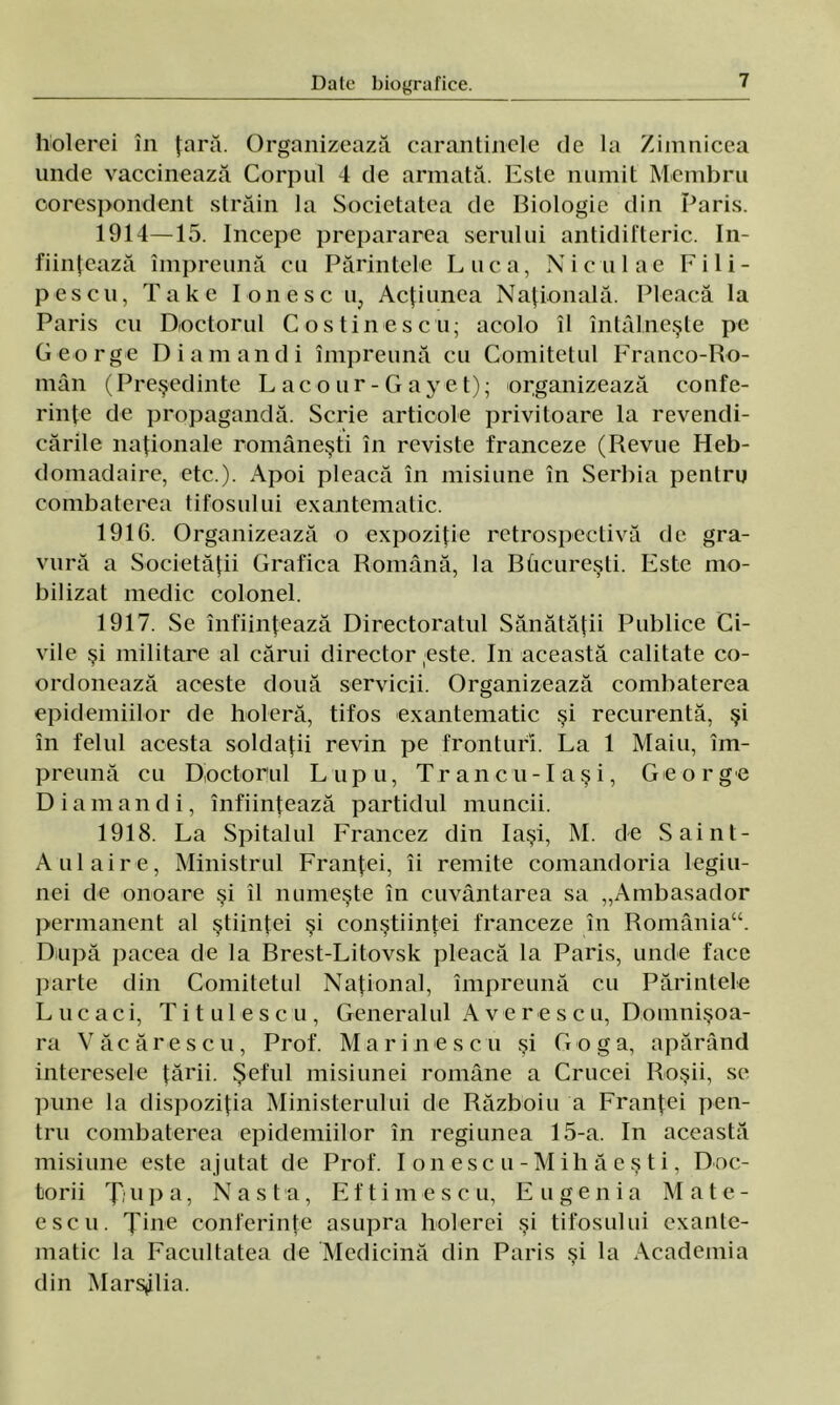holerci în ţară. Organizează carantinele de la Zimnicea unde vaccinează Corpul 4 de armată. Este numit Membru corespondent străin la Societatea de Biologie din Paris. 1914—15. începe prepararea serului antidifteric. în- fiinţează împreună cu Părintele Luca, Ni culac Pili- pescu, Take I on esc u, Acţiunea Naţională. Pleacă la Paris cu Doctorul Cos tine seu; acolo îl întâlneşte pe George Di am an di împreună cu Comitetul Franco-Ro- mân (Preşedinte Lacour-Gayet); organizează confe- rinţe de propagandă. Scrie articole privitoare la revendi- cările naţionale româneşti în reviste franceze (Revue Heb- domadaire, etc.). Apoi pleacă în misiune în Serbia pentru combaterea tifosului exantematic. 1916. Organizează o expoziţie retrospectivă de gra- vură a Societăţii Grafica Română, la Bâcureşti. Este mo- bilizat medic colonel. 1917. Se înfiinţează Directoratul Sănătăţii Publice Ci- vile şi militare al cărui director este. In această calitate co- ordonează aceste două servicii. Organizează combaterea epidemiilor de holeră, tifos exantematic şi recurentă, şi în felul acesta soldaţii revin pe fronturi. La 1 Maiu, îm- preună cu Doctorul Lupu, Tr an c u- Laş i, George Diamandi, înfiinţează partidul muncii. 1918. La Spitalul Francez din Iaşi, M. de Saint- Aulaire, Ministrul Franţei, îi remite comandoria legiu- nei de onoare şi îl numeşte în cuvântarea sa „Ambasador permanent al ştiinţei şi conştiinţei franceze în România“. După pacea de la Brest-Litovsk pleacă la Paris, unde face parte din Comitetul Naţional, împreună cu Părintele L u căci, Ti tul eseu, Generalul A vere seu, Domnişoa- ra Văcărescu, Prof. M arinescu şi G o g a, apărând interesele ţării. Şeful misiunei române a Crucei Roşii, se pune la dispoziţia Ministerului de Războiu a Franţei pen- tru combaterea epidemiilor în regiunea 15-a. In această misiune este ajutat de Prof. I on esc u - M ih â e ş t i, Doc- torii Ţjupa, Na st a, Eftimescu, Eugenia Mate- escu. Ţine conferinţe asupra holerei şi tifosului exante- matic la Facultatea de Medicină din Paris şi la Academia din Marsilia.