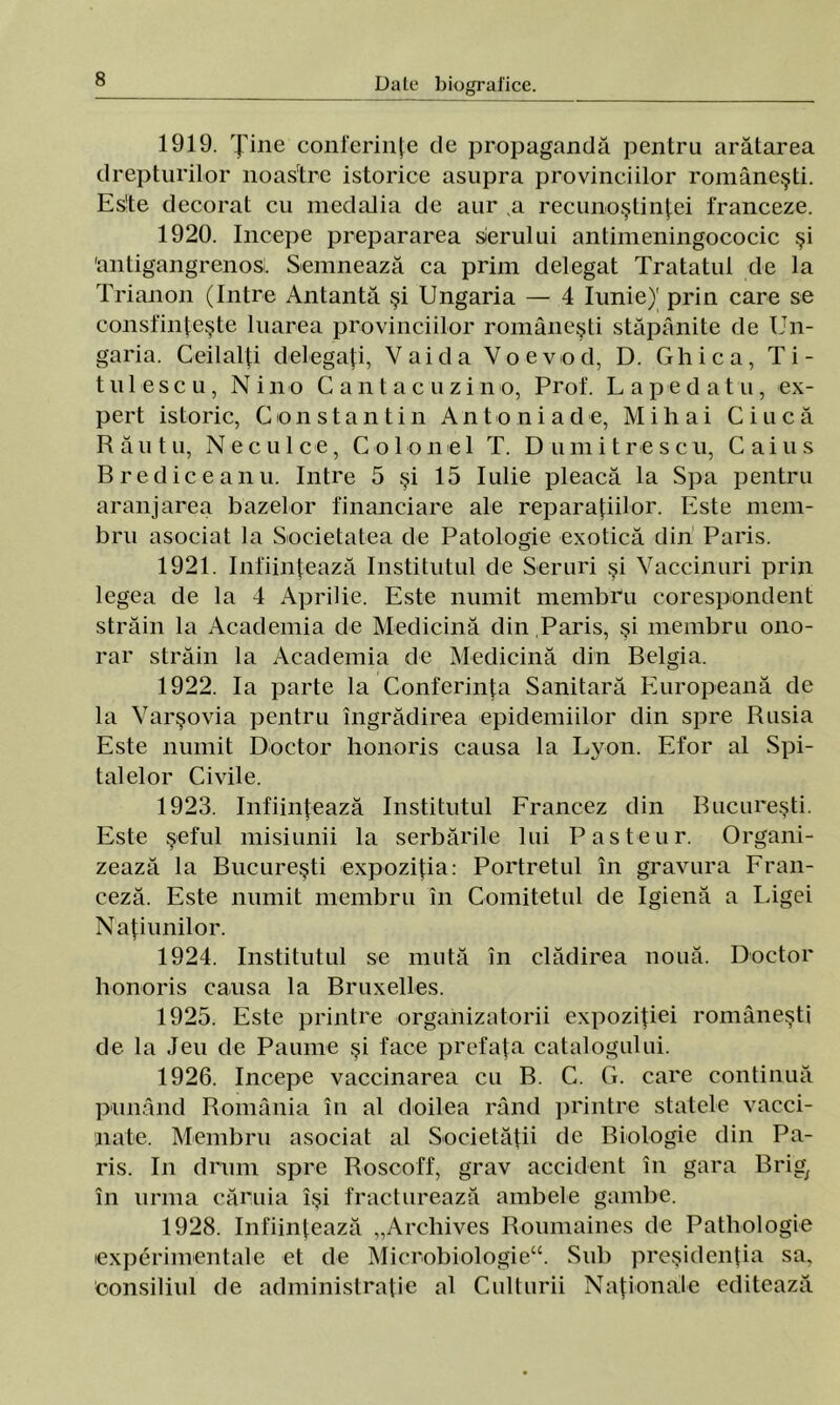 1919. Ţine conferinţe de propagandă pentru arătarea drepturilor noastre istorice asupra provinciilor româneşti. Es'te decorat cu medalia de aur .a recunoştinţei franceze. 1920. începe prepararea serului antimeningococic şi 'antigangrenosi. Semnează ca prim delegat Tratatul de la Trianon (Intre Antantă şi Ungaria — 4 Iunie)' prin care se consfinţeşte luarea provinciilor româneşti stăpânite de Un- garia. Ceilalţi delegaţi, Vai da Voevod, D. Ghica, Ti- t ui eseu, Ni no Cantacuzino, Prof. L ape d atu, ex- pert istoric, Constantin An toni a de, Mihai Ciucă Rău tu, Neculce, Colonel T. Dumitre seu, Caius Brediceanu. Intre 5 şi 15 Iulie pleacă la Spa pentru aranjarea bazelor financiare ale reparaţiilor. Este mem- bru asociat la Societatea de Patologie exotică din Paris. 1921. înfiinţează Institutul de Seruri şi Vaccinuri prin legea de la 4 Aprilie. Este numit membru corespondent străin la Academia de Medicină din Paris, şi membru ono- rar străin la Academia de Medicină din Belgia. 1922. Ia parte la Conferinţa Sanitară Europeană de la Varşovia pentru îngrădirea epidemiilor din spre Rusia Este numit Doctor honoris causa la Lyon. Efor al Spi- talelor Civile. 1923. înfiinţează Institutul Francez din Bucureşti. Este şeful misiunii la serbările lui Pas teu r. Organi- zează la Bucureşti expoziţia: Portretul în gravura Fran- ceză. Este numit membru în Comitetul de Igienă a Ligei Naţiunilor. 1924. Institutul se mută în clădirea nouă. Doctor honoris causa la Bruxelles. 1925. Este printre organizatorii expoziţiei româneşti de la Jeu de Paume şi face prefaţa catalogului. 1926. începe vaccinarea cu B. C. G. care continuă punând România în al doilea rând printre statele vacci- nate. Membru asociat al Societăţii de Biologie din Pa- ris. In drum spre Roscoff, grav accident în gara Brig; în urma căruia îşi fracturează ambele gambe. 1928. înfiinţează „Arehives Roumaines de Patliologie experimentale et de Micnobiologie“. Sub preşidenţia sa, Consiliul de administraţie al Culturii Naţionale editează