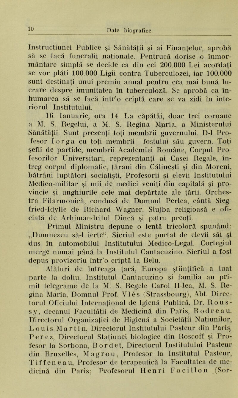 Instrucţiunei Publice şi Sănătăţii şi ai Finanţelor, aprobă să se facă funeralii naţionale. Pentrucă dorise o înmor- mântare simplă se decide ca din cei 200.000 Lei acordaţi se vor plăti 100.000 Ligii contra Tuberculozei, iar 100.000 sunt destinaţi unui premiu anual pentru cea mai bună lu- crare despre imunitatea în tuberculoză. Se aprobă ca în- humarea să se facă într’o criptă care se va zidi în inte- riorul Institutului. 16. Ianuarie, ora 14. La căpătâi, doar trei coroane a M. S. Regelui, a M. S. Regina Miaria, a Ministerului Sănătăţii. Sunt prezenţi toţi membrii guvernului. D-l Pro- fesor Lor ga cu toţi membrii fostului său guvern. Toţi şefii de partide, membrii Academiei Române, Corpul Pro- fesorilor Universitari, reprezentanţi ai Casei Regale, în- treg corpul diplomatic, ţărani din Călineşti şi din Moreni, bătrâni luptători socialişti, Profesorii şi elevii Institutului Medico-militar şi mii de medici veniţi din capitală şi pro- vincie şi unghiurile cele mai depărtate ale ţării. Orches- tra Filarmonică, condusă de Domnul Perlea, cântă Sieg- fried-Idylle de Richard Wagner. Slujba religioasă e ofi- ciată de Arhimandritul Dincă şi patru preoţi. Primul Ministru depune o lentă tricoloră spunând: „Dumnezeu să-l ierte“. Sicriul este purtat de elevii săi şi dus în automobilul Institutului Medico-Legal. Cortegiul merge numai până la Institutul Cantacuzino. Sicriul a fost depus provizoriu într’o criptă la Relu. Alături de întreaga ţară, Europa ştiinţifică a luat parte la doliu. Institutul Cantacuzino şi familia au pri- mit telegrame de la M. S. Regele Carol Il-lea, M. S. Re- gina Maria, Domnul Prof. VIes (Strassbourg), Aht. Direc- torul Oficiului Internaţional de Igienă Publică, Dr. Rous- sy, decanul Facultăţii de Medicină din Paris, Bodreau. Directorul Organizaţiei de Higienă a Societăţii Naţiunilor, Louis Martin, Directorul Institutului Pasteur din Paris, Perez, Directorul Staţiune! biologice din Roscoff şi Pro- fesor la Sorhona, Rordet, Directorul Institutului Pasteur din Rruxelles, Magrou, Profesor la Institutul Pasteur, Tiffeneau, Profesor de terapeutică la Facultatea de me- dicină din Paris: Profesorul Henri Focillon (Sor-