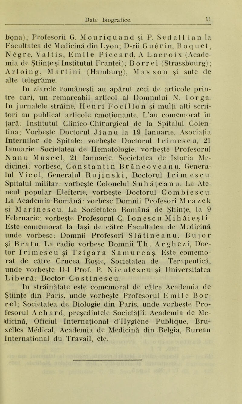 1! bQiia); Profesorii G. M o u r i q u a n d şi P. S c d a I I i a n la Facultatea de Medicină din Lyon; D-rii G uerin. B o q u et, Neg re, V a 11 i s, Emile Pice a r d, A Lacroix (Acade- mia de Ştiinţe şi Institutul Franţei); Borrel (Strassbourg); Arloing, Martini (Hamburg), Mas son şi sute de alte telegrâme. In ziarele româneşti au apărut zeci de articole prin- tre cari, un remarcabil articol al Domnului N. Iorga. In jurnalele străine, Henri Focii Ion şi mulţi alţi scrii- tori au publicat articole emoţionante. L’au comemorat în ţară: Institutul Clinioo-Chiriurgical de Ia Spitalul Colen- tina; Vorbeşte Doctorul Jianu la 19 Ianuarie. Asociaţia Internilor de Spitale: vorbeşte Doctorul Irimescu, 21 Ianuarie. Societatea de Hematologie: vorbeşte Profesorul Nanu Muscel, 21 Ianuarie. Societatea de Istoria Me- dicinei: vorbesc, Constantin Brâncoveanu, Genera- lul Vie ol, Generalul Rujinski, Doctorul Irimescu. Spitalul militar: vorbeşte Colonelul Suliăţeanu. La Ate- neul popular Elefterie, vorbeşte Doctorul Combiescu. La Academia Română: vorbesc Domnii Profesori Mrazele şi Marinescu. La Societatea Română de Ştiinţe, la 9 Februarie: vorbeşte Profesorul C. Ionescu Mihăieşti. Este comemorat la Iaşi de către Facultatea de Medicină unde vorbesc: Domnii Profesori Slătineanu, Bujor şi Braţ u. La radio vorbesc Domnii T h . A r g h e z i, Doc- tor Irimescu şi Tzigara Samur caş. Este comemo- rat de către Crucea Roşie, Societatea de Terapeutică, unde vorbeşte D-l Prof. P. Niculescu şi Universitatea Liberă: Doctor Cos tine seu. In străinătate este comemorat de către Academia de Ştiinţe din Paris, unde vorbeşte Profesorul E mile B o r- rel; Societatea de Biologie din Paris, unde vorbeşte Pro- fesorul Achard, preşedintele Societăţii. Academia de Me- dicină, Oficiul Internaţional d’Hygiene Publique, Bru- xelles Medical, Academia de Medicină din Belgia, Bureau International du Travail, etc.