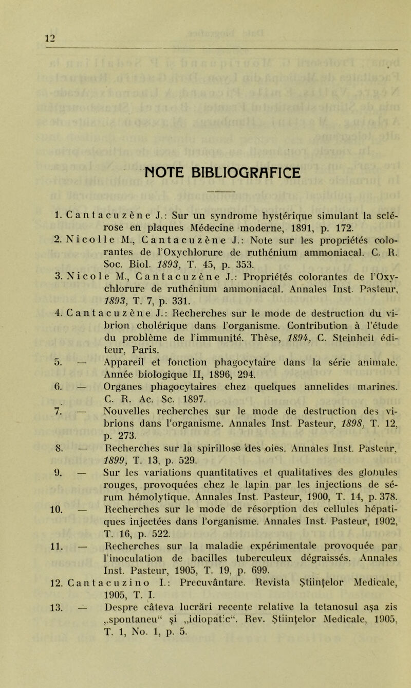 NOTE BIBLIOGRAFICE 1. Cantacuzene J.: Sur un syndrome liysterique simulant la scle- rose en plaques Medecine moderne, 1891, p. 172. 2. Ni col le M., Cantacuzene J.: Note sur Ies proprietes colo- rantes de l’Oxychlorure de ruthenium ammoniacal. C. R. Soc. Biol. 1893, T. 45, p. 353. 3. Ni col e M., Cantacuzene J.: Proprietes colorantes de l’Oxv- chlorure de ruthenium ammoniacal. Annales Inst. Pasteur, 1893, T. 7, p. 331. 4. Cantacuzene J.: Recherches sur le mode de destruction du vi- brion cholerique dans l’organisme. Conlribution â l’etude du probleme de rimmunite. These, 1894-, C. Steinheii edi- teur, Paris. 5. — Appareil et fonction phagocytaire dans la serie animale. Annee biologique II, 1896, 294. 6. — Organes phagocytaires chez quelques annelides marines. C. R. Ac. Sc. 1897. 7. — Nouvelles recherches sur le mode de destruction des vi- brions dans l’organisme. Annales Inst. Pasteur, 1S9S. T. 12, p. 273. S. — Recherches sur la spirillose des oies. Annales Inst. Pasleur, 1899, T. 13, p. 529. 9. — Sur Ies varialions quantitatives et qxialitatives des gloOules rouges, provoquees chez le lapin par Ies injections de se- nini hemolytique. Annales Inst. Pasteur, 1900, T. 14, p. 378. 10. — Recherches sur le mode de resorption des cellules hepati- ques injectees dans l’organisme. Annales Inst. Pasteur, 1902, T. 16, p. 522. 11. — Recherches sur la maladie experimentale pi’ovoquee par l’inoculation de bacilles tuberculeux degraisses. Annales Inst. Pasteur, 1905, T. 19, p. 699. 12. Cantacuzino I.: Precuvântare. Revista Ştiinţelor Medicale, 1905, T. I. 13. — Despre câteva lucrări recente relative la tetanosul aşa zis ,.spontaneu“ şi „idiopatic. Rev. Ştiinţelor Medicale, 1905, T. 1, No. 1, p. 5.