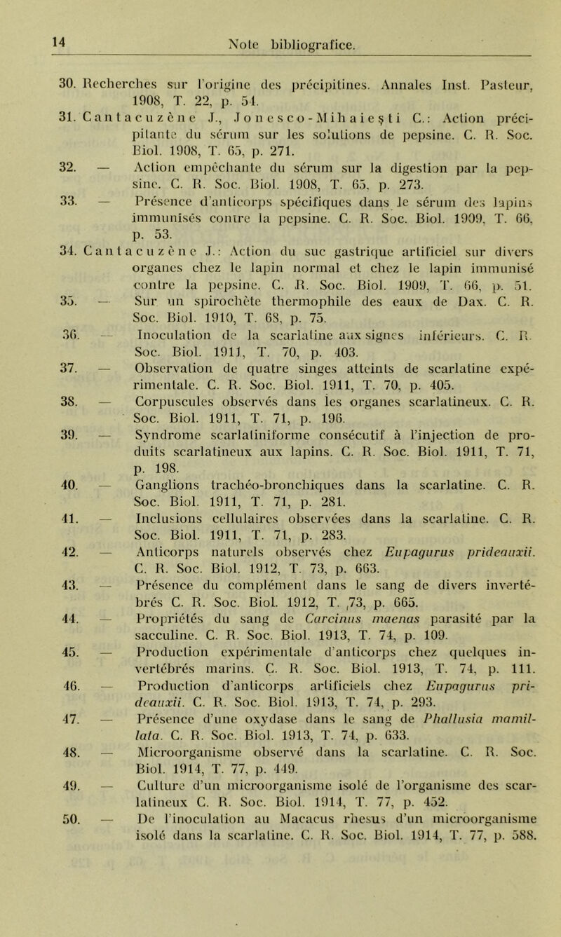 30. Recherches sur l origine des precipitines. Annales Inst. Pasteur, 1908, T. 22, p. 51. 31. C an t a c u z c n e J., J o n e s co - Mih a i e ş t i C.: Aclion preci- pilanta du senini sur Ies Solutions de pepsine. C. R. Soc. Biol. 1908, T. 65, p. 271. 32. — Aclion empechante du scrum sur la digeslion par la pep- sine. C. R. Soc. Biol. 1908, T. 65. p. 273. 33. — Presence d'anlicorps specifiques dans le serum des lapins immunlses conire la pepsine. C. R. Soc. Biol. 1909, T. 66, 34. 35. 36. 37. 38. 39. 40. 41. 42. 43. 44. 45. 46. 47. 48. 49. 50. p. 53. Cant acu zene J.: Aclion du suc gastrique ar lificiel sur divers organes chez le lapin normal et chez le lapin immunise contre la pepsine. C. ,R. Soc. Biol. 1909, 4'. 66, p. 51. Sur un spirochete thermophile des eaux de Dax. C. R. Soc. Biol. 1910, T. 6S, p. 75. Inoculation de la scarlatine aax signes inferieurs. C. R. Soc. Biol. 1911, T. 70, p. 103. Observalion de epiatre singes atteints de scarlatine expe- rimentale. C. R. Soc. Biol. 1911, T. 70, p. 405. Corpuscules observes dans ies organes scarlalineux. C. R. Soc. Biol. 1911, T. 71, p. 196. Syndrome scarîaiiniforme consecutif â l’injection de pro- duits scarlatineux aux lapins. C. R. Soc. Biol. 1911, T. 71, p. 198. tracheo-bronchiques dans la scarlatine. C. R. 1911, T. 71, p. 281. cellulaires observees dans la scarlatine. C. R. 1911, T. 71, p. 283. naturels observes chez Eupagurus prideauxii. Biol. 1912, T. 73, p. 663. îg de divers inverte- 665. Ganglions Soc. Biol. Inclusions Soc. Biol. Anticorps C. R. Soc. Presence du complement dans Ie ss bres C. R. Soc. Biol. 1912, T. ,73, p. Proprietes du sang dc Carcinus maencis părăsite par la sacculine. C. R. Soc. Biol. 1913, T. 74, p. 109. Produclion experimentale d’anlicorps chez quelques in- vertebres marins. C. R. Soc. Biol. 1913, T. 74, p. 111. Produclion d'anlicorps arlificiels chez Eupagurus pri- deauxii. C. R. Soc. Biol. 1913, T. 74, p. 293. Presence d’une oxydase dans le sang de Phallusia mamil- lata. C. R. Soc. Biol. 1913, T. 74, p. 633. Microorganisme observe dans la scarlatine. C. R. Soc. Biol. 1914, T. 77, p. 449. Cullure d’un microorganisme isolc de 1’organisme des scar- lalineux C. R. Soc. Biol. 1914, T. 77, p. 452. De l’inoculation au Macacus rhesus d’un microorganisme isole dans la scarlatine. C. R. Soc. Biol. 1914, T. 77, p. 588.