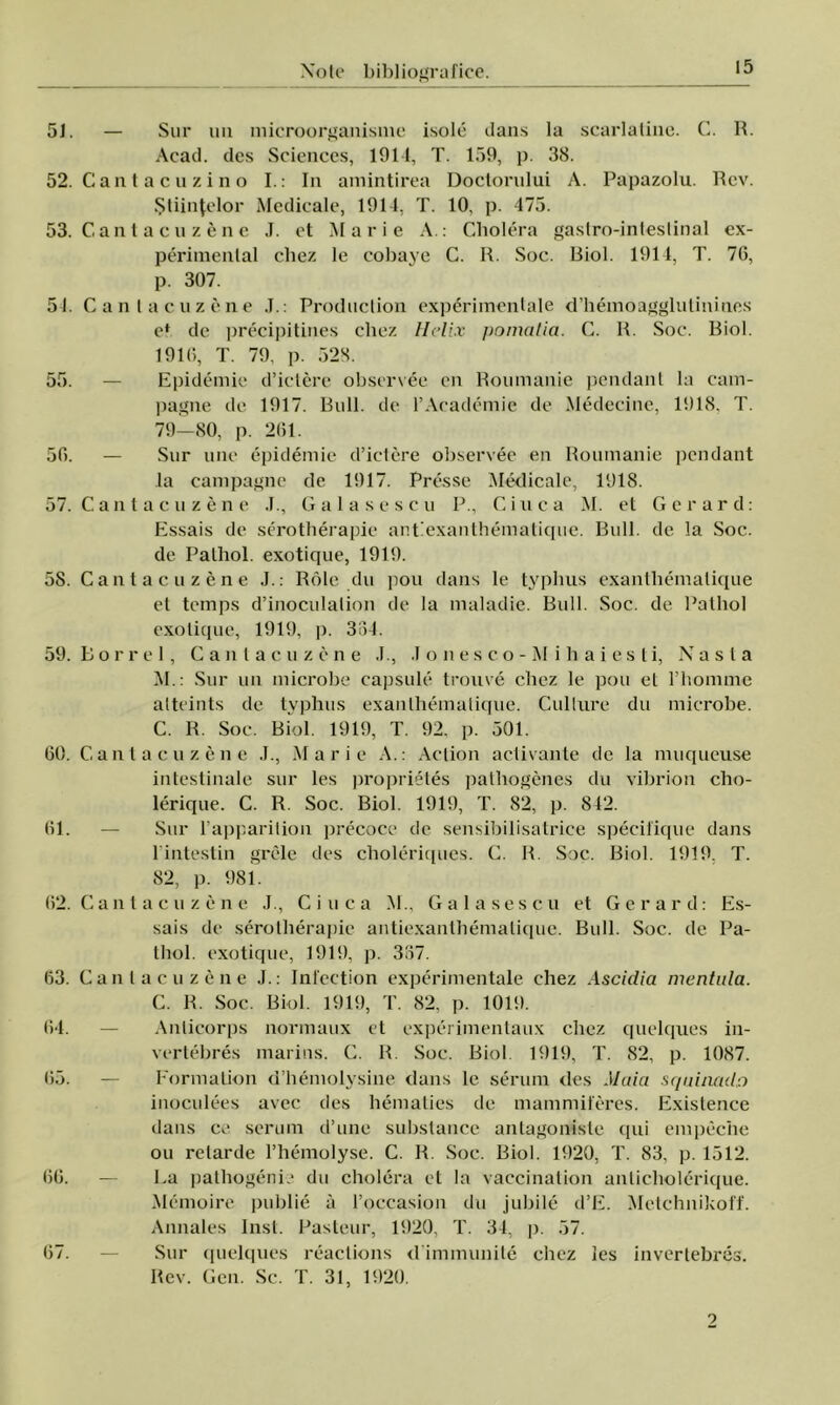 51. — Sur uu microorganisme isole dans la scarlatinc. C. R. Acad. des Sciences, 1914, T. 159, p. 38. 52. Cantacuzino I.: In amintirea Doctorului A. Papazolu. Rev. Ştiinţelor Medicale, 1914, T. 10, p. 475. 53. Cant a c u z 6 ne J. et Mărie A.: Cholera gastro-inteslinal ex- perimental cbez le cobaye C. R. Soc. Biol. 1911, T. 76, p. 307. 54. Canlacuzene .1.: Produclion experimentale d’hemoaggluliniues et de precipitines cbez Helix pomalia. C. R. Soc. Biol. 1916, T. 79, p. 528. 55. — Epidemie d’ictere observee cn Roiunanie pendant la cam- pagne de 1917. Bull. de l’Academie de Medecine, 1918, T. 79—80, p. 261. 56. — Sur une epidemie d’ictere observee en Roiunanie pendant la campagne de 1917. Presse Medicale, 1918. 57. Canlacuzene .1., Galasescu P., Ginea M. et Ger ard: Essais de serotherapie anEexanthematique. Bull. de la Soc. de Palhol. exotique, 1919. 58. Cantacuzene J.: Role du pou dans le typlius exantliemalique et temps d’inoculalion de la maladie. Bull. Soc. de Pathol exotique, 1919, p. 364. 59. Borrel, Cantaciu e n e J., .1 o n e s c o - M i h a i e s ti, N a s t a M.: Sur un microbe capsule trouve cbez le pou el l’homme alteints de typhus exanlhemalique. Cullure du microbe. C. R. Soc. Biol. 1919, T. 92, p. 501. 60. Cantacuzene J., Mărie A.: Aclion activante de la muqueuse intestinale sur Ies proprietes pathogenes du vibrion cho- lerique. C. R. Soc. Biol. 1919, T. 82, p. 842. 61. — Sur l’apparition precoce de sensibilisatrice specifique dans l intestin grele des cboleriques. C. R. Soc. Biol. 1919, T. 82, p. 981. 62. Cantacuzene J., Ciuca M., Galasescu et Ger ard: Es- sais de serotberapie antiexantbematique. Bull. Soc. de Pa- lhol. exotique, 1919, p. 367. 63. Canlacuzene J.: Inl'cction experimentale chez Ascidia mentala. C. R. Soc. Biol. 1919, T. 82, p. 1019. 64. — Anlicorps normaux et experimentaux cbez quelques in- vertebres marins. C. B. Soc. Biol. 1919, T. 82, p. 1087. 65. — FormaLion d’hemolysine dans le serum des Maia squinado inoculees avec des hematies de mammiferes. Existence dans ce serum d’une substance antagoniste qui empeche ou retarde l’bemolyse. C. R. Soc. Biol. lt)20, T. 83, p. 1512. 66. — ba pathogenie du cbolera et la vaccination anlicholerique. Memoire publie â l’occasion du jubile d’E. Metchnikoff. Annales Inst. Pasteur, 1920, T. 34, p. 57. 67. — Sur quelques reactions dimmunite cbez Ies invertebres. Rev. Gen. Sc. T. 31, 1920. 2