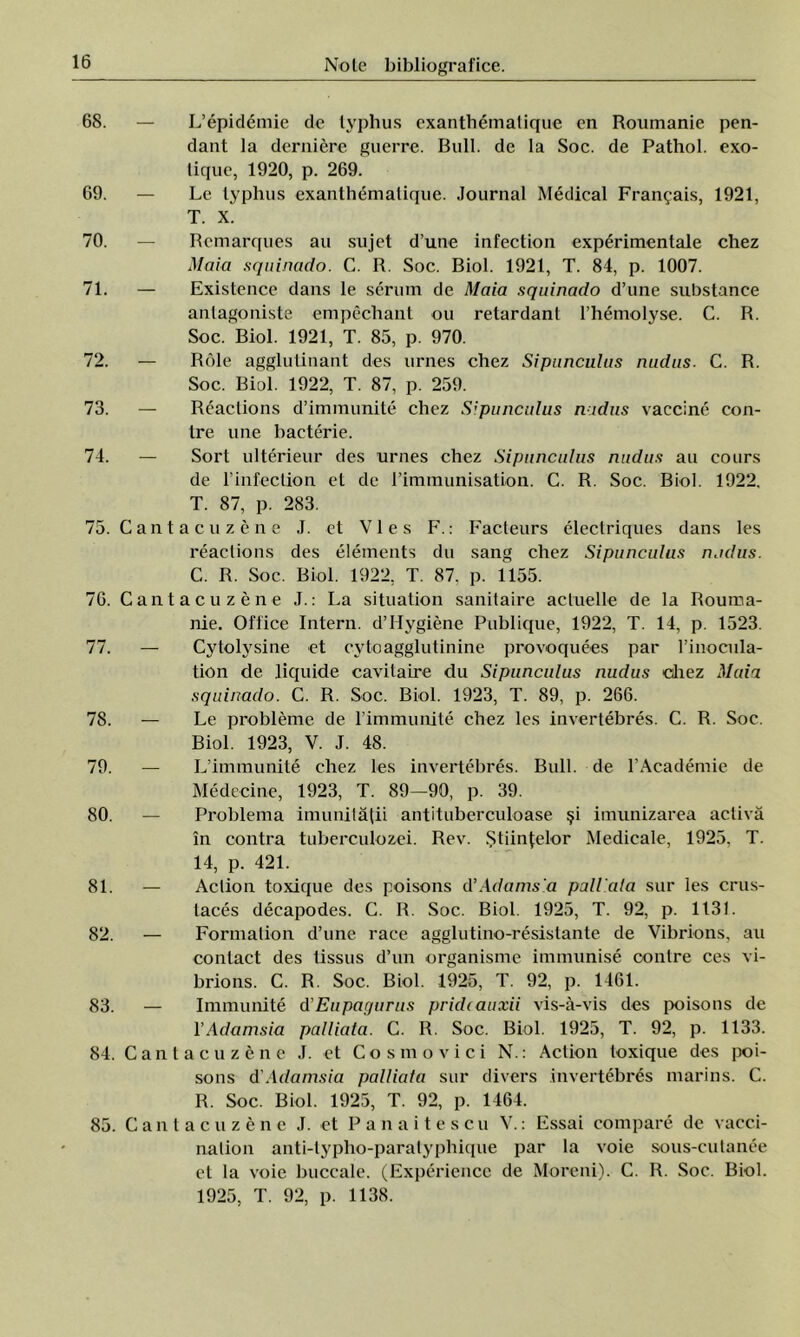 68. — L’epidemie de typhus exanthemalique en Roumanie pen- dant la deraiere guerre. Bull. de la Soc. de Pathol. exo- lique, 1920, p. 269. 69. — Le typhus exanthemalique. Journal Medical Franţais, 1921, T. X. 70. — Rcmarques au sujet d’une infection experimentale chez Maia squinado. C. R. Soc. Biol. 1921, T. 84, p. 1007. 71. — Existence dans le serum de Maia squinado d’une substance antagoniste empechant ou retardant rhemolyse. C. R. Soc. Biol. 1921, T. 85, p. 970. 72. — Role agglutinant des urnes chez Sipunculus nudus. C. R. Soc. Biol. 1922, T. 87, p. 259. 73. — Reaclions d’immunite chez Sipunculus n idus vaccine con- tre une bacterie. 74. — Sort ulterieur des urnes chez Sipunculus nudus au eours de l’infection et de rimmunisation. C. R. Soc. Biol. 1922, T. 87, p. 283. 75. Cantacuzene J. et VI es F.: Facteurs electriques dans Ies reaclions des elements du sang chez Sipunculus nudus. C. R. Soc. Biol. 1922, T. 87. p. 1155. 76. Cantacuzene J.: La situation sanitaire acluelle de la Rouma- nie. Office Intern. d’Hygiene Publique, 1922, T. 14, p. 1523. 77. — Cytolysine et cytoagglutinine provoquees par l’inocula- tion de liquide cavitaire du Sipunculus nudus diez Maia squinado. C. R. Soc. Biol. 1923, T. 89, p. 266. 78. — Le probleme de 1’immunite chez Ies invertebres. C. R. Soc. Biol. 1923, V. J. 48. 79. — L’immunite chez Ies invertebres. Bull. de l’Academie de Medecine, 1923, T. 89-90, p. 39. 80. — Problema imunităţii antituberculoase şi imunizarea activă în contra tuberculozei. Rev. Ştiinţelor Medicale, 1925, T. 14, p. 421. 81. — Aclion toxique des poisons d’Adams.a pall'ala sur Ies crus- taces decapodes. C. R. Soc. Biol. 1925, T. 92, p. 1131. 82. — Formalion d’une race agglutino-resistante de Vibrions, au contact des tissus d’un organisme immunise contre ces vi- brions. C. R. Soc. Biol. 1925, T. 92, p. 1461. 83. — Immunite d'Eupaqurus pridcauxii vis-â-vis des poisons de 1 ’Adamsia palliata. C. R. Soc. Biol. 1925, T. 92, p. 1133. 84. Cantacuzene J. et Cosmo viei N.: Action toxique des poi- sons d'Adamsia palliata sur divers invertebres marins. C. R. Soc. Biol. 1925, T. 92, p. 1464. 85. Cantacuzene J. et Panaitescu V.: Essai compare de vacci- nation anti-typho-paratyphique par la voie sous-cutanee et la voie buccale. (Experiencc de Moreni). C. R. Soc. Biol. 1925, T. 92, p. 1138.