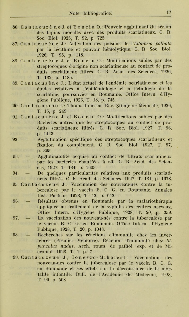 80. Cantacuzc n e J. et B o n c i u O.: JPouvoir agglutinant idu serum des lapins inocules avec des produits scarlatineux. C. R. Soc. Biol. 1925, T. 92, p. 725. 87. Cantacuzene J.: Activation des poisons de YAdamsia palliata par la lecithinc ct pouvoir hemolytique. C. R. Soc. Biol. 1926, T. 95, p. 118. 88. Cantacuzene J. et Bonei u O.: Modifications subies par des streptocoques d’origine non scarlatineuse au contact de pro- duits scarlatineux filtres. C. R. Acad. des Sciences, 1926, T. 182, p. 1185. 89. Cantacuzene J.: L’etat actuel de l’endemie scarlatineuse et Ies etudes relatives â l’epidemiologie et â l’etiologie de la scarlaline, poursuivies en Roumanie. Office Intern. d’Hy- giene Publique, 1926, T. 18, p. 745. 90. Cant ac uzi no I.: Thoma Ionescu. Rev. Ştiinţelor Medicale, 1926, T. 15, p. 249. 91. Cantacuzene J. et Bonciu O.: Modifications subies par des Bacteries autres que Ies streptocoques au contact de pro- duits scarlatineux filtres. C. R. Soc. Biol. 1927, T. 96, p. 1443. 92. — Agglutination specifique des streptocoques scarlatineux et fixalion du complement. C. R. Soc. Biol. 1927, T. 97, p. 395. 93. — Agglutinabilile acquise au contact de filtrats scarlatineux par Ies bacteries chauffees â 60>. C. R. Acad. des Scien- ces, 1927, T. 184, p. 1603. 94. — De quelques particularites relatives aux produits scarlali- neux filtres. C. R. Acad. des Sciences, 1927, T. 184, p. 1678. 95. Cantacuzene J.: Vaccination des nouveau-nes contre la tu- berculose par le vaccin B. C. G. en Roumanie. Annales Inst. Pasteur, 1928, T. 42, p. 642. 96 — Resultats obtenus en Roumanie par la malariotherapie appliquee au trailement de la svphilis des centres nerveux. Office Intern. d’IIygiene Publique, 1928, T. 20, p. 259. 97. — La vaccination des nouveau-nes contre la tuberculosc par le vaccin B. C. G. en Roumanie. Office Intern. d’Hygiene Publique, 1928, T. 20, p. 1048. 98. — Recherches sur Ies reactions d’immunite chez Ies inver- tebres (Premier Memoire). Reaction d’immunite chez Si- punculus nudas. Arch. roum. de pathol. exp. et de Mi- crobiol. 1928, T. 1, p. 7. 1)9. Cantacuzene J., Ionesco-Mihaiesti: Vaccination des nouveau-nes contre la tuberculose par le vaccin B. C. G. en Roumanie et ses effets sur la decroissance de la mor- talite infantile. Bull. de rAeademic de Medecine, 1928, T. 99, p. 508.