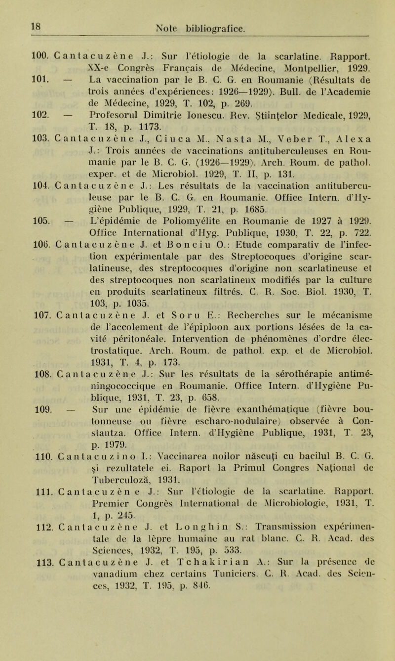 100. Cantacuzene J.: Sur l’etiologie de la scarlatinc. Rapport. XX-e Congres Fram;ais de Medecine, Montpellier, 1929. 101. — La vaccination par le B. C. G. en Roumanie (Resultals de trois annees d’experiences: 1926—1929). Bull. de l’Academie de Medecine, 1929, T. 102, p. 269. 102. — Profesorul Dimitrie Ionescu. Rev. Ştiinţelor Medicale, 1929, T. 18, p. 1173. 103. Cantacuzene J., C i u c a M., N a s t a M., Veber T., A 1 e x a J.: Trois annees de vaccinations antituberculeuses en Rou- manie par le B. C. G. (1926—1929). Arch. Roum. de patho). exper. et de Microbiol. 1929, T. II, p. 131. 104. Cantacuzene J.: Les resultals de la vaccination anlilubercu- leuse par le B. C. G. en Roumanie. Office Intern. d’IIy- giene Publique, 1929, T. 21, p. 1685. 105. — L’epidemie de Poliomyelite en Roumanie de 1927 â 1929. Oftice International d’Hyg. Publique, 1930, T. 22, p. 722. 106. Cantacuzene J. et Bonciu O.: Etude comparativ de l’infec- lion experimentale par des Streptocoques d’origine scar- latineuse, des streptocoques d’origine non scarlatineuse et des streptocoques non scarlalineux modifies par la culture en produits scarlatineux filtres. C. R. Soc. Biol. 1930, T. 103, p. 1035. 107. Cantacuzene J. et Sorii E.: Recherches sur le mecanisme de l’accolement de l’epiploon aux portions lesees de la ca- vile peritoneale. Intervention de phenomenes d’ordre elec- trostatique. Arch. Roum. de pathol. exp. et de Microbiol. 1931, T. 4, p. 173. 108. Cantacuzene J.: Sur les resultats de la serotherapie anlime- ningococcique en Roumanie. Office Intern. d’Hygiene Pu- blique, 1931, T. 23, p. 658. 109. — Sur line epidemie de fievre exanlhematique (fievre bou- tonneuse ou fievre escharo-nodulaire) observee â Con- slanlza. Office Intern. d’Hygiene Publique, 1931, T. 23, p. 1979. 110. Cantacuzino I.: Vaccinarea noilor născuţi cu bacilul B. C. G. şi rezultatele ei. Raport la Primul Congres Naţional de Tuberculoză, 1931. 111. Cantacuzene J.: Sur l’e'tiologie de la scarlaline. Rapport. Premier Congres International de Microbiologic, 1931, T. 1, p. 245. 112. Cantacuzene J. et Longhin S.: Transmission experimen- tale de la lepre lnimaine au rat blanc. C. R. Acad. des Sciences, 1932, T. 195, p. 533. 113. Cantacuzene J. et Tchakirian A.: Sur la presence de vanadium chez certains Tuniciers. C. IL Acad. des Scien- ces, 1932, T. 195, p. 846.