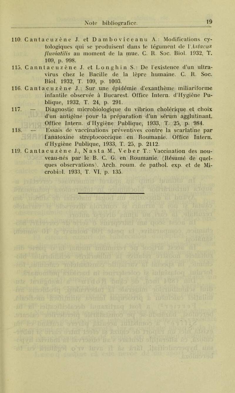 110. Ca 115. Ca 116. Ca 117. - 118. - 119. Ca ntacuzene J. et Damboviceanu A.: Modificalions cy~ lologiques qui se produisent dans le tegument de 1 ’.islacus fluviatilis au moment de la mue. C. R. Soc. Biol. 1932, T. 109, p. 998. nnlacuzene J. et Longhin S.: De. l'exislence d’un ultra- virus cliez le Bacille de la lepre humaine. C. R. Soc. Biol. 1932, T. 109, p. 1003. ntacuzene J.: Sur une epidemie d’exantheme miliariforme infantile observee â Bucarest. Office Intern. d’Hygiene Pu- blique, 1932, T. 24, p. 291. Diagnostic microbiologique du vibrion cholerique et choix d’un antigene pour la preparation d’un serum agglutinant. Office Intern. d’Hygiene Publique, 1933, T. 25, p. 984. Essais de vaccinations preventives contre la scarlatine par 1’analoxine streptococcique en Roumanie. Office Intern. d’Hygiene Publique, 1933, T. 25, p. 2112. ntacuzene J., Nas ta M., Veber T.: Vaccination des nou- veau-nes par le B. C. G. en Roumanie. (Resume de quel- ques observalions). Arch. roum. de pathol. exp. et de Mi- crobiol. 1933, T. VI, p. 135.