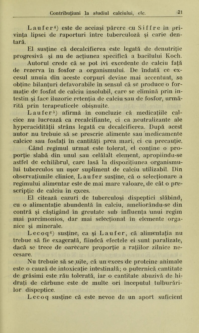 L au fer4) este de aceiaşi părere c,u Siffre în pri- vinţa lipsei de raporturi între tuberculoză şi carie den- tară. El susţine că decalcifierea este legată de denutriţie progresivă şi nu de acţiunea specifică a bacilului Ivoch. Autorul crede că se pot ivi excedente de calciu faţă de rezerva în fosfor a organismului. De îndată ce ex- cesul unuia din aceste corpuri devine mai accentuat, 'se obţine bilanţuri defavorabile în sensul că se produce o for- maţie de fosfat de calciu insolubil, care se elimină prin in- testin şi face iluzorie retenţia de calciu sau de fosfor, urmă- rită prin terapeuticele obişnuite. L au fer5) afirmă în concluzie că medicaţiile cal- cice nu lucrează ca recalcifiante, ci ca peutralizante ale hyperacidităţii strâns legată cu decalcifierea. După acest autor nu trebuie să se prescrie alimente sau medicamente calcice sau fosfaţi în cantităţi prea mari, ci cu precauţie. Când regimul urmat este tolerat, el conţine o pro- porţie slabă din unul sau celălalt element, apropiindu-se astfel de echilibrul, care lasă la dispoziţiunea organismu- lui tuberculos un uşor supliment de calciu utilizabil. Din observaţiunile clinice, L au f er susţine, că o selecţionare a regimului alimentar este de mai mare valoare, de cât o pre- scripţie de calciu în e,xces. El citează cazuri de tuberculoşi dispeptici slăbind, cu o alimentaţie abundentă în calciu, ameliorând u-se din contră şi câştigând în greutate sub influenţa 'unui regim mai parcimonios, dar mai selecţionat în elemente orga- nice şi minerale. Lecoq6) susţine, ca şi Laufer, că alimentaţia nu trebue să fie exagerată, fiindcă efectele ei sunt paralizate, dacă se trece de oarecare proporţie a raţiilor zilnice ne- cesare. Nu trebuie să se pite, că un exces de proteine animale este o cauză de intoxicaţie intestinală; o puternică cantitate de grăsimi este rău tolerată, iar o cantitate abuzivă de hi- draţi de cărbune este de multe ori începutul tulburări- lor dispeptice. Lecoq susţine că este nevoe de un aport suficient