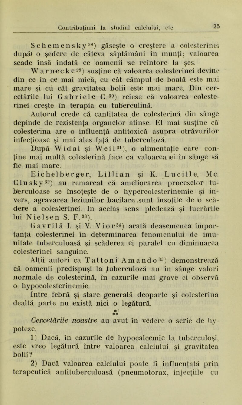 Schemensky28) găseşte a creştere a colesterinei dupiă> o şedere de câteva săptămâni în munţi; valoarea scade însă îndată ce oamenii se reîntorc la şes. W arneck e-9) susţine că valoarea colesterinei devine din ce în ce mai mică, cu cât câmpul de boală este mai mare şi cu cât gravitatea bolii este mai mare. Din cer- cetările lui Gabriel e C.30) reiese că valoarea co'leste- rinei creşte în terapia cu tuberculină. Autorul crede că cantitatea de colesterină din sânge depinde de rezistenţa organelor atinse. El mai susţine că colesterina are o influenţă antitoxică asupra otrăvurilor infecţioase şi mai ales ,faţă de tuberculoză. După Widal şi Weil31), o alimentaţie care con- ţine mai multă colesterină face ca valoarea iei în sânge să fie mai mare. Eichelberger, Li 11 ian şi Iv. Luciile, Mc. Glusky32) au remarcat că ameliorarea proceselor tu- berculoase se însoţeşte de o hypercolesterinemie şi in- vers, agravarea leziunilor bacilare sunt însoţite de o scă- dere a colesterinei. In acelaş sens pledează şi lucrările lui Nielsen S. F.33). Gavrilă I. şi V. Vi or34) arată deasemenea impor- tanţa colesterinei în determinarea fenomenului de imu- nitate tuberculoasă şi scăderea ei paralel cu diminuarea colesterinei sanguine. Alţii autori ca T a11oni Amand o35) demonstrează că oamenii predispuşi la tuberculoză au în sânge valori normale de colesterină, în cazurile mai grave ei observă o hypQcolesterinemie. Intre febră şi stare generală deoparte şi colesterina dealtă parte nu există nici o legătură. * '• ** Cercetările noastre au avut în vedere o serie de liy- poteze. 1' Dacă, în cazurile de hypocalcemie la tuberculoşi, este vreo legătură între valoarea calciului şi gravitatea bolii? 2) Dacă valoarea calciului poate fi influenţată prin terapeutică antituberculoasă (pneumotorax, injecţiile cu